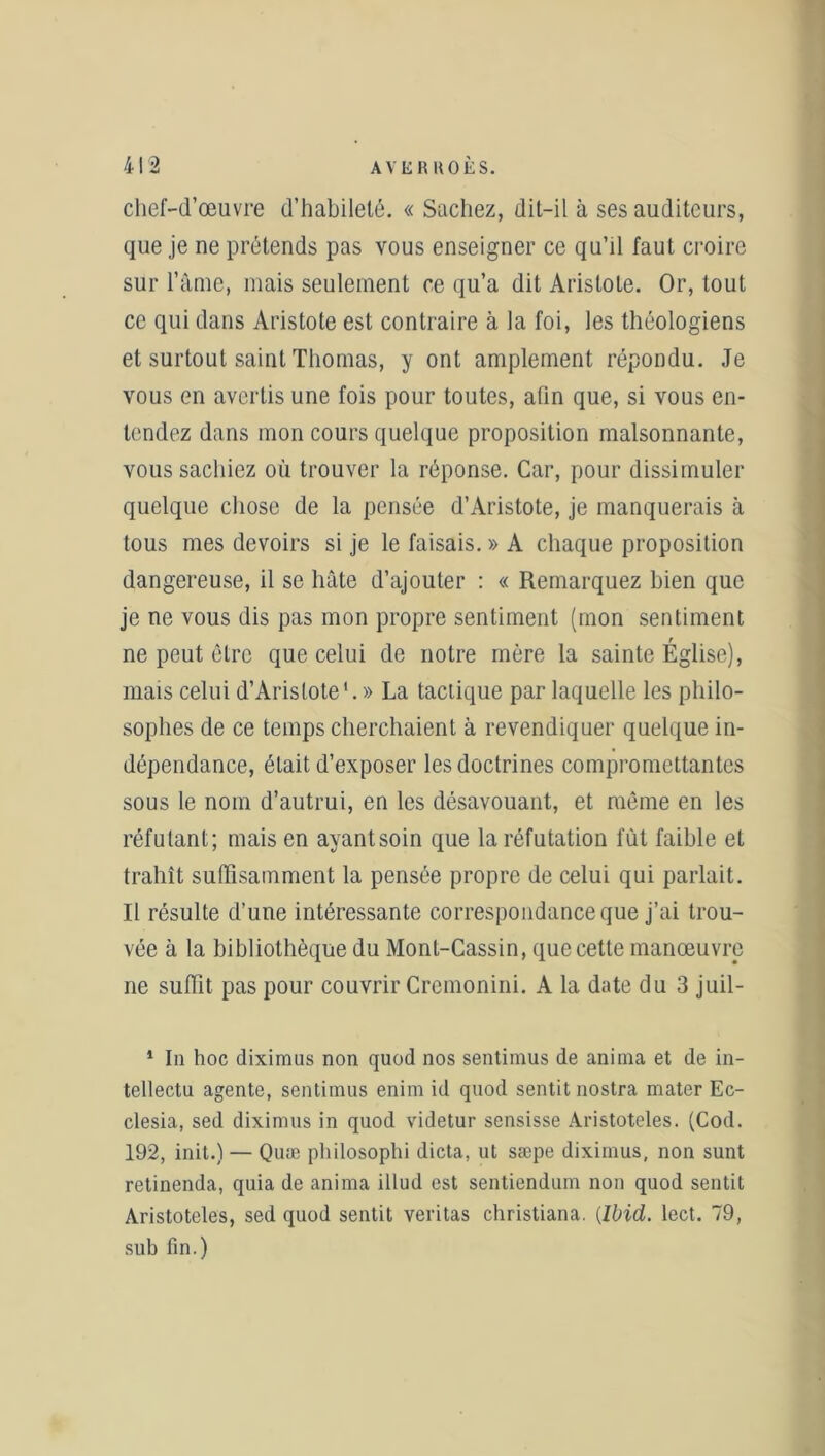 chef-d’œuvre d’habileté. « Sachez, dit-il à ses auditeurs, que je ne prétends pas vous enseigner ce qu’il faut croire sur l’âme, mais seulement ce qu’a dit Aristote. Or, tout ce qui dans Aristote est contraire à la foi, les théologiens et surtout saint Thomas, y ont amplement répondu. Je vous en avertis une fois pour toutes, afin que, si vous en- tendez dans mon cours quelque proposition malsonnante, vous sachiez où trouver la réponse. Car, pour dissimuler quelque chose de la pensée d’Aristote, je manquerais à tous mes devoirs si je le faisais. » A chaque proposition dangereuse, il se hâte d’ajouter : « Remarquez bien que je ne vous dis pas mon propre sentiment (mon sentiment ne peut être que celui de notre mère la sainte Église), mais celui d’Aristote'.» La tactique par laquelle les philo- sophes de ce temps cherchaient à revendiquer quelque in- dépendance, était d’exposer les doctrines compromettantes sous le nom d’autrui, en les désavouant, et même en les réfutant; mais en ayantsoin que la réfutation fût faible et trahît suffisamment la pensée propre de celui qui parlait. Il résulte d’une intéressante correspondance que j’ai trou- vée à la bibliothèque du Mont-Cassin, que cette manœuvre ne suffit pas pour couvrir Cremonini. A la date du 3 juil- 1 In hoc diximus non quod nos sentimus de anima et de in- tellectu agente, sentimus enim id quod sentit nostra mater Ec- clesia, sed diximus in quod videtur sensisse Aristoteles. (Cod. 192, init.) — Quæ philosophi dicta, ut sæpe diximus, non sunt retinenda, quia de anima illud est sentiendum non quod sentit Aristoteles, sed quod sentit veritas christiana. {Ibid. lect. 79, sub fin.)