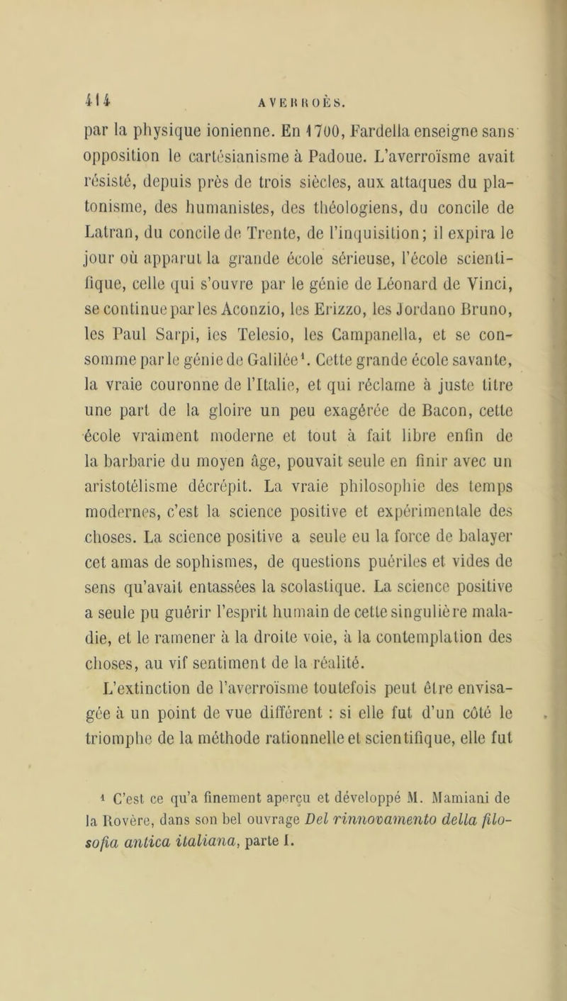 4l| par la physique ionienne. En 1700, Fartlella enseigne sans opposition le cartésianisme à Padoue. L’averroïsme avait résisté, depuis près de trois siècles, aux. attaques du pla- tonisme, des humanistes, des théologiens, du concile de Latran, du concile de Trente, de l’inquisition; il expira le jour où apparut la grande école sérieuse, l’école scienti- fique, celle qui s’ouvre par le génie de Léonard de Vinci, se continue par les Aconzio, les Erizzo, les Jordano Bruno, les Paul Sarpi, les Telesio, les Campanella, et se con- somme parle génie de Galilée1. Cette grande école savante, la vraie couronne de l’Italie, et qui réclame à juste litre une part de la gloire un peu exagérée de Bacon, cette école vraiment moderne et tout à fait libre enfin de la barbarie du moyen âge, pouvait seule en finir avec un aristotélisme décrépit. La vraie philosophie des temps modernes, c’est la science positive et expérimentale des choses. La science positive a seule eu la force de balayer cet amas de sophismes, de questions puériles et vides de sens qu’avait entassées la scolastique. La science positive a seule pu guérir l’esprit humain de cette singulière mala- die, et le ramener à la droite voie, à la contemplation des choses, au vif sentiment de la réalité. L’extinction de l’averroïsme toutefois peut être envisa- gée à un point de vue différent : si elle fut d’un coté le triomphe de la méthode rationnelle et scientifique, elle fut 1 C’est ce qu’a finement aperçu et développé M. Mamiani de la Rovère, dans son bel ouvrage Del rinnovamento délia filo-