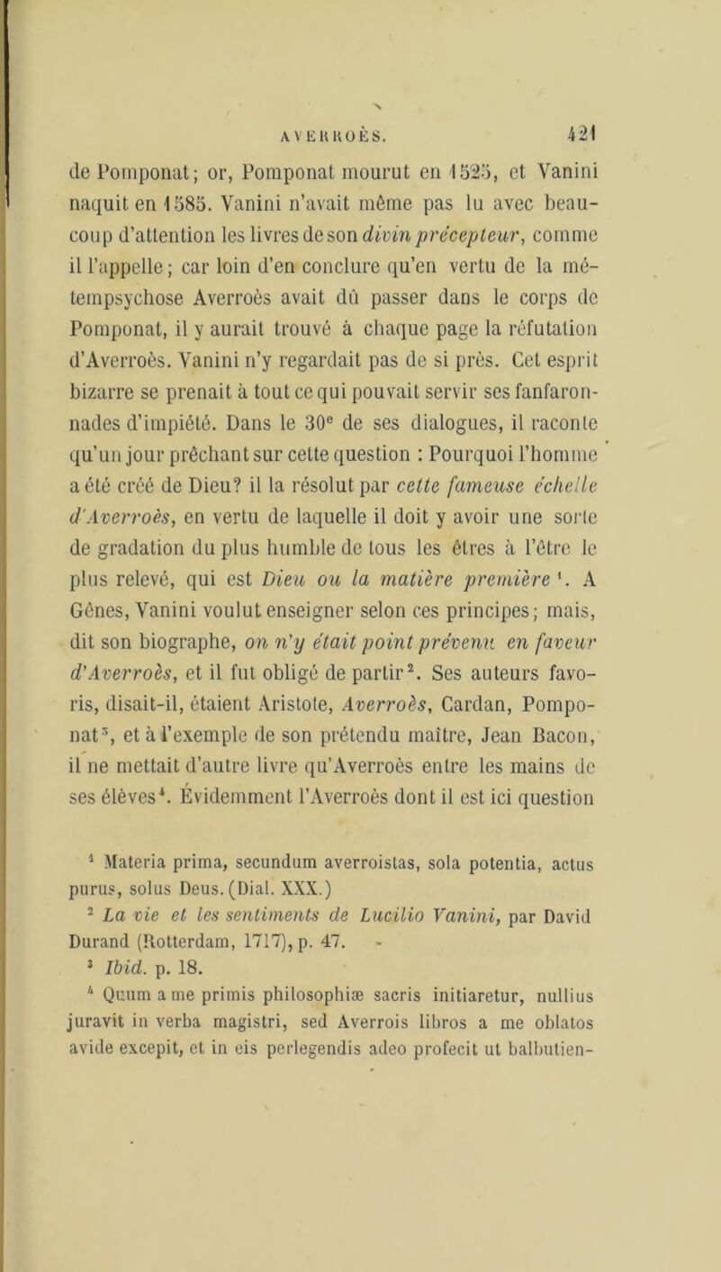 de Pomponat; or, Poraponat mourut en 1525, et Vanini naquit en 1585. Vanini n’avait même pas lu avec beau- coup d’attention les livres de son divin précepteur, comme il l’appelle ; car loin d’en conclure qu’en vertu de la mé- tempsychose Averroès avait dû passer dans le corps de Pomponat, il y aurait trouvé à chaque page la réfutation d’Averroès. Vanini n’y regardait pas de si près. Cet esprit bizarre se prenait à tout ce qui pouvait servir ses fanfaron- nades d’impiété. Dans le 30e de ses dialogues, il raconte qu’un jour prêchant sur cette question : Pourquoi l’homme a été créé de Dieu? il la résolut par cette fameuse échelle d'Averroès, en vertu de laquelle il doit y avoir une sorte de gradation du plus humble de tous les êtres à l’être le plus relevé, qui est Dieu ou la matière première '. A Gênes, Vanini voulut enseigner selon ces principes; mais, dit son biographe, on n'y était point prévenu en faveur d'Averroès, et il fut obligé de partir1 2. Ses auteurs favo- ris, disait-il, étaient Aristote, Averroès, Cardan, Pompo- nat3, et à l’exemple de son prétendu maître, Jean Bacon, il ne mettait d’autre livre qu’Averroès entre les mains de ses élèves4. Evidemment l’Averroès dont il est ici question 1 Materia prima, secundum averroislas, sola potentia, actus purus, solus Deus.(Dial. XXX.) 2 La vie et les sentiments de Lucilio Vanini, par David Durand (Rotterdam, 1717), p. 47. 1 Ibid. p. 18. 4 Quum a me primis philosophiæ sacris initiaretur, nullius juravit in verba magistri, sed Averrois libros a me oblatos avide excepit, et in eis perlegendis adeo profecit ut balbutien-