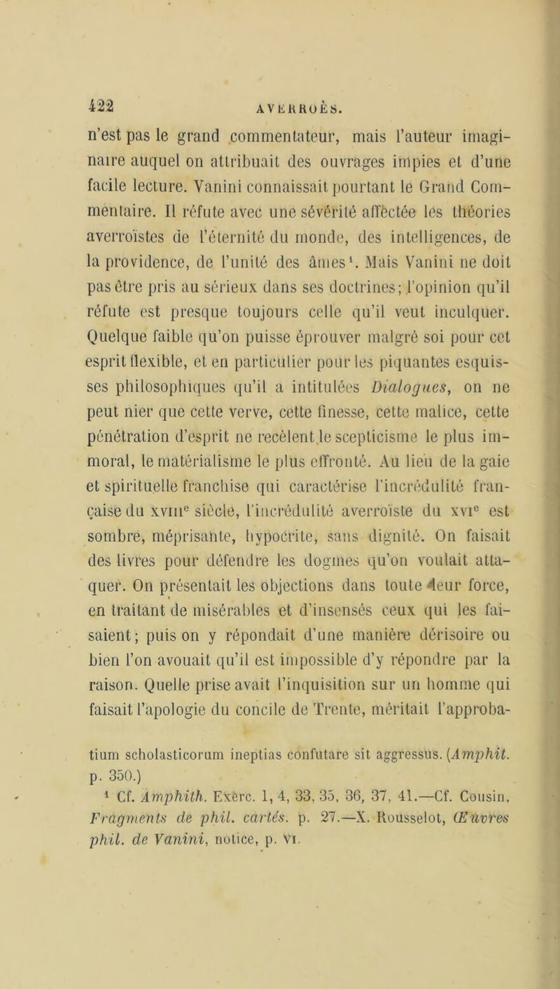 n’est pas le grand commentateur, mais l’auteur imagi- naire auquel on attribuait des ouvrages impies et d’une facile lecture. Vanini connaissait pourtant le Grand Com- mentaire. Il réfute avec une sévérité alï'èctée les théories averroïstes de l’éternité du monde, des intelligences, de la providence, de l’unité des âmes1. Mais Vanini ne doit pas être pris au sérieux dans ses doctrines; l’opinion qu’il réfute est presque toujours celle qu’il veut inculquer. Quelque faible qu’on puisse éprouver malgré soi pour cet esprit flexible, et en particulier pour les piquantes esquis- ses philosophiques qu’il a intitulées Dialogues, on ne peut nier que cette verve, cette finesse, cette malice, celte pénétration d’esprit ne recèlent le scepticisme le plus im- moral, le matérialisme le plus effronté. Au lieu de la gaie et spirituelle franchise qui caractérise l’incrédulité fran- çaise du xvme siècle, l'incrédulité averroïsle du xvie est sombre, méprisante, hypocrite, sans dignité. On faisait des livres pour défendre les dogmes qu’on voulait atta- quer. On présentait les objections dans toute 'leur force, en traitant de misérables et d’insensés ceux qui les fai- saient; puis on y répondait d’une manière dérisoire ou bien l’on avouait qu’il est impossible d’y répondre par la raison. Quelle prise avait l’inquisition sur un homme qui faisait l’apologie du concile de Trente, méritait l’approba- tium scholasticorum ineptias confutâre sit aggressus. (Amphit. p. 350.) 1 Cf. Àmphith. Exère. 1, 4, 33, 35, 36, 37, 41.—Cf. Cousin, Fragments de phil. cariés, p. 27.—X. Rousselot, Œuvres phil. de Vanini, notice, p. vi.