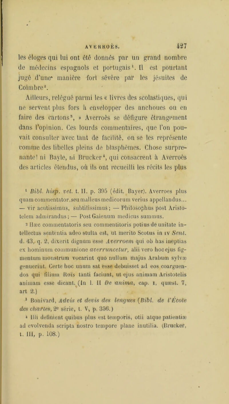 AV E KROES. 4-27 les éloges qui lui ont été donnés par un grand nombre de médecins espagnols et portugais1. Ü est pourtant jugé d’une* manière fort sévère par les jésuites de Coïmbre2. Ailleurs, relégué parmi les « livres des scolastiques, qui ne servent plus fors à envelopper des anclioues ou en faire des cartons3, » Averroès se défigure étrangement dans l’opinion. Ces lourds commentaires, que l’on pou- vait consulter avec tant de facilité, on se les représente comme des libelles pleins de blasphèmes. Chose surpre- nante! ni Bayle, ni Brucker*, qui consacrent à Averroès des articles étendus, où ils ont recueilli les récits les plus 1 Bibl. hisp. vet. t. II, p. 395 (édit. Bayer). Averroes plus quam commentator.seumalleusmedicorum vérins appellandus... — vir acutissirnus, subtilissimuâ; — Philosophus post Aristo- telem admirandus;— PostGalenum medicus suinmus. 2 ttæc cominentatoris seu commentiloris potius de unitate in- tellectus sententia adeo stulta est, ut merito Scotus in îv Sent. d. 43, q. 2, dixerit dignum esse Averroem qui ob lias ineptias ex hominurn communione averruncetur, alii vero hocejus fig- mentum nioustrum vocarint quo nullum rtiajus Arabum sylvæ genuerint. Certe hoc unurn sat esse debuisset ad eos coarguen- dos qui filiutu Bois tanti faciunt, ut ejus animam Aristotelis aniioam esse dieant. (In 1. It De anima, cap. i, quæst. 7, art 2.) * Bonivard, Advis et devis des lengues (Bibl. de L’École des chattes, 2e série, t. V, p. 356.) ‘ llli défiaient quibus plus est temporis, otii atque patientiæ ad evolvenda scripta nostro tempore plane inutilia. (Brucker, t. III, p. 108.)