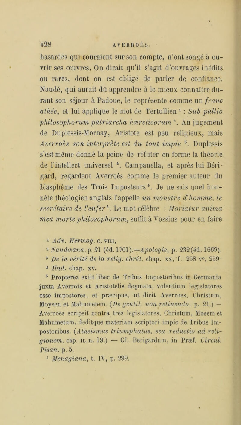 hasardés qui couraient sur son compte, n’ont songé à ou- vrir ses œuvres. On dirait qu’il s’agit d’ouvrages inédits ou rares, dont on est obligé de parler de confiance. Naudé, qui aurait dû apprendre à le mieux connaître du- rant son séjour à Padoue, le représente comme un franc alliée, et lui applique le mot de Tertullien 1 : Sub pallio philosophorum patriarcha hœreticorum Au jugement de Duplessis-Mornay, Aristote est peu religieux, mais Averroès son interprète est du tout impie 1 2 3 4. Duplessis s’est même donné la peine de réfuter en forme la théorie de l’intellect universel \ Campanella, et après lui Béri- gard, regardent Averroès comme le premier auteur du blasphème des Trois Imposteurs 5. Je ne sais quel hon- nête théologien anglais l’appelle un monstre d'homme, le secrétaire de l'enfer6. Le mot célèbre : Moriatur anima mea morte philosophorum, suffit à Yossius pour en faire 1 Adv. Hermog. c. vin, 2 Na-udœana, p. 21 (éd. 1701).— Apologie, p. 232(éd. 1669). 3 De la vérité de la relig. chrét. chap. xx, f. 258 v°, 259- 4 Ibid. chap. xv. 5 Propterea exiit liber de Tribus Impostoribus in Germania juxta Averrois et Aristotelis dogmata, volentium legislatores esse impostores, et præcipue, ut dicit Averroes, Christum, Moysen et Mahumetem. [De gentil, non retinendo, p. 21.) — Averroes scripsit contra très legislatores, Christum, Mosem et Mahumetum, deditque materiam scriptori impio de Tribus Im- postoribus. (Atheismus triumphatus, seu reductio ad reli- gionem, cap. n, n. 19.) — Cf. Berigardum, in Præf. Circul. Pisan. p. 5. 6 Menagiana, t. IV, p. 299.