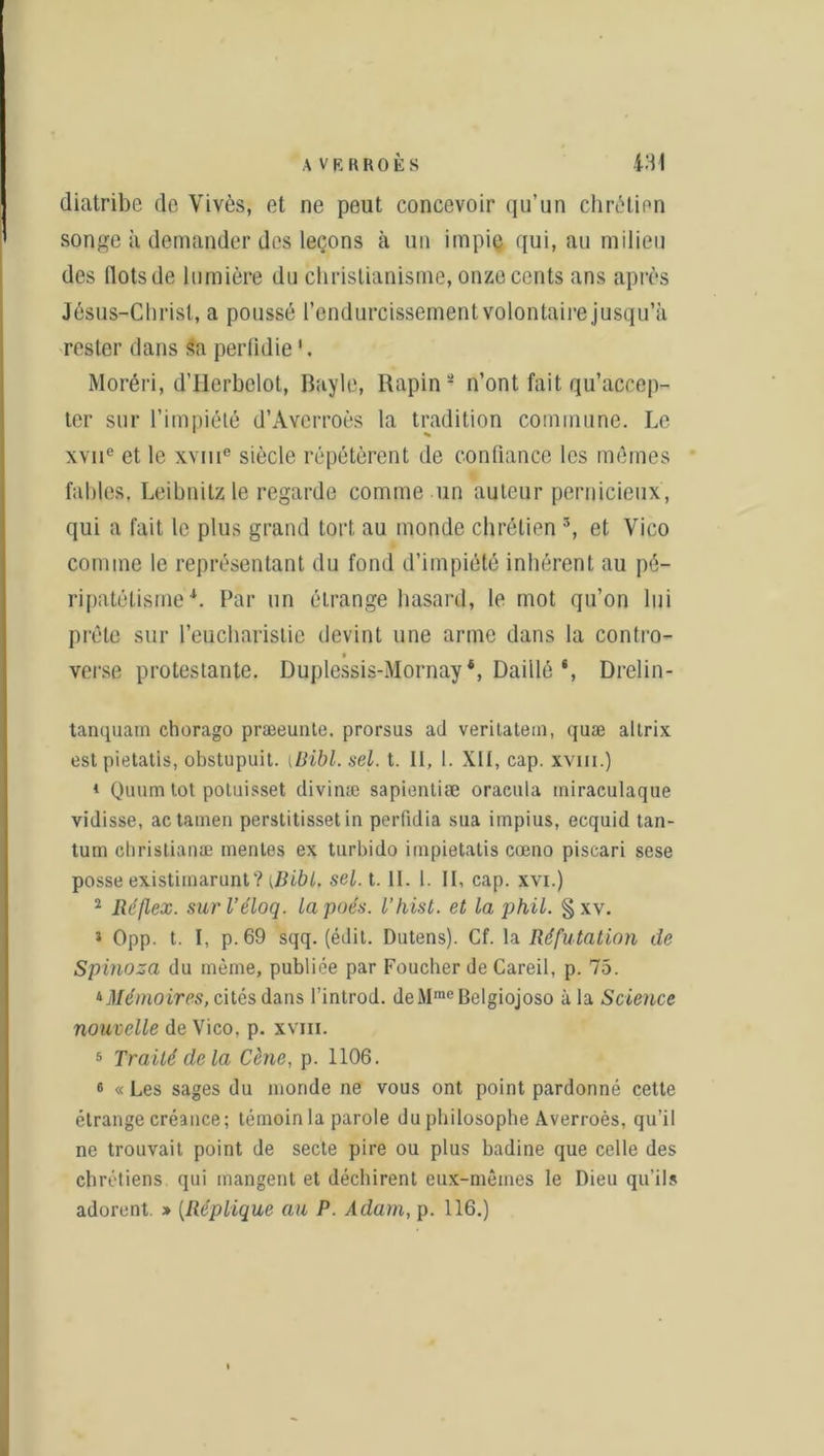 diatribe de Yivès, et ne peut concevoir qu’un chrétien songe à demander des leçons à un impie qui, au milieu des flots de lumière du christianisme, onze cents ans après Jésus-Christ, a poussé l’endurcissement volontaire jusqu’à rester dans sa perfidie '. Moréri, d’Herbelot, Bayle, Rapin - n’ont fait qu’accep- ter sur l’impiété d’Averroès la tradition commune. Le xvne et le xviHe siècle répétèrent de confiance les mêmes fables. Leibnitz le regarde comme un auteur pernicieux, qui a fait le plus grand tort au monde chrétien 3, et Vico comme le représentant du fond d’impiété inhérent au pé- ripatétisme *. Par un étrange hasard, le mot qu’on lui prête sur l’eucharistie devint une arme dans la contro- verse protestante. Duplessis-Mornay4, Daillé‘, Drelin- tanquam chorago præeunte. prorsus ad veritatem, quæ altrix est pietatis, obstupuit. (Dibl. sel. t. II, 1. XII, cap. xvm.) 1 Quumtot potuisset divinæ sapientiæ oracula miraculaque vidisse, actainen perstitisset in perfidia sua impius, ecquid tan- tum cbristianæ mentes ex turbido impietatis cœno piscari sese posse existiinarunt? [Bibl. sel. t. II. 1. IL cap. xvi.) 2 Réflex. surl’éloq. lapoés. l’hisl. et la phil. §xv. J Opp. t. I, p. 69 sqq. (édit. Dutens). Cf. la Réfutation de Spinoza du même, publiée par Foucher de Careil, p. 75. ‘‘Mémoires, cités dans l’introd. deMmeBelgiojoso à la Science nouvelle de Vico, p. xvm. 5 Traité de la Cène, p. 1106. « « Les sages du monde ne vous ont point pardonné cette étrange créance; témoin la parole du philosophe Averroès, qu’il ne trouvait point de secte pire ou plus badine que celle des chrétiens qui mangent et déchirent eux-mêmes le Dieu qu’ils adorent. » (Réplique au P. Adam, p. 116.)