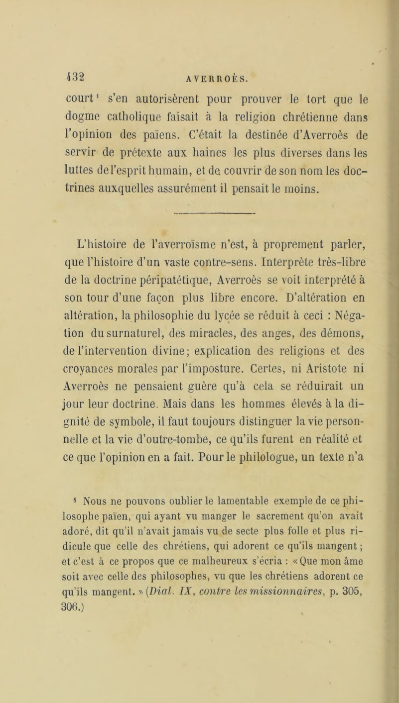 court1 s’en autorisèrent pour prouver le tort que le dogme catholique faisait à la religion chrétienne dans l’opinion des païens. C’était la destinée d’Averroès de servir de prétexte aux haines les plus diverses dans les luttes de l’esprit humain, et de couvrir de son nom les doc- trines auxquelles assurément il pensait le moins. L’histoire de l’averroïsme n’est, à proprement parler, que l’histoire d’un vaste contre-sens. Interprète très-libre de la doctrine péripatétique, Averroès se voit interprété à son tour d’une façon plus libre encore. D’altération en altération, la philosophie du lycée se réduit à ceci : Néga- tion du surnaturel, des miracles, des anges, des démons, de l’intervention divine; explication des religions et des croyances morales par l’imposture. Certes, ni Aristote ni Averroès ne pensaient guère qu’à cela se réduirait un jour leur doctrine. Mais dans les hommes élevés à la di- gnité de symbole, il faut toujours distinguer la vie person- nelle et la vie d’outre-tombe, ce qu’ils furent en réalité et ce que l’opinion en a fait. Pour le philologue, un texte n’a 1 Nous ne pouvons oublier le lamentable exemple de ce phi- losophe païen, qui ayant vu manger le sacrement qu’on avait adoré, dit qu’il n’avait jamais vu de secte plus folle et plus ri- dicule que celle des chrétiens, qui adorent ce qu’ils mangent ; et c’est à ce propos que ce malheureux s’écria : «Que mon âme soit avec celle des philosophes, vu que les chrétiens adorent ce qu’ils mangent. » (Dial. IX, contre les missionnaires, p. 305, 306.)