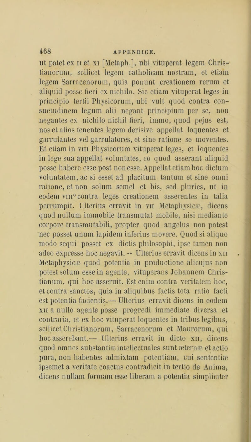 ut palet ex u et xi [Metaph.], ubi vitupérât legem Chris- tianorum, scilicet legem calholicam nostram, et etiam legem Sarracenorum, quia ponunt creationem rerum et aliquid posse fieri ex nichilo. Sic etiam vitupérât leges in principio tertii Pliysicorum, ubi vult quod contra con- suetudinem legum alii negant principiurn per se, non negantes ex nichilo nicliil fieri, immo, quod pcjus est, nos et alios lenentes legem derisive appellat loquentes et garrulanles vel garrulatores, et sine ratione se movenles. Et etiam in vin Pliysicorum vitupérât leges, et loquentes in lege sua appellat voluntates, eo quod asserant aliquid posse habere esse post non esse. Appellat etiam hoc dictum voluntatem, ac si esset ad placitum tantum et sine omni ratione, et non solum semel et bis, sed pluries, ut in eodem vin0 contra leges creationem asserentes in talia perrumpit. Ulterius erravit in vii Metapliysicæ, dicens quod nullum immobile transmutât mobile, nisi mediante corpore transmutabili, propter quod angélus non potest nec posset unum lapidem inferius movere. Quod si aliquo modo sequi posset ex dictis philosophi, ipse tamen non adco expresse hoc negavit. -- Ulterius erravit dicens in xn Metaphysicæ quod potenlia in productione alicujus non potest solum esse in agente, vituperans Joliannem Chris- tianum, qui hoc asseruit. Estenim contra veritatem hoc, et contra sanctos, quia in aliquibus factis tota ratio facti est potentia facientis.— Ulterius erravit dicens in eodem xii a nullo agente posse progredi immédiate diversa et contraria, et ex hoc vitupérât loquentes in tribus legibus, scilicet Christianorum, Sarracenorum et Maurorum, qui hocasserebant.— Ullerius erravit in dicto xii, dicens quod omnes substantiæintellectuales suntæternæ etactio pura, non habentes admixtam potenliam, cui scntenliæ ipsemet a veritate coactus contradicit in tertio de Anima, dicens nullam formamesse liberam a potentia simpliciter