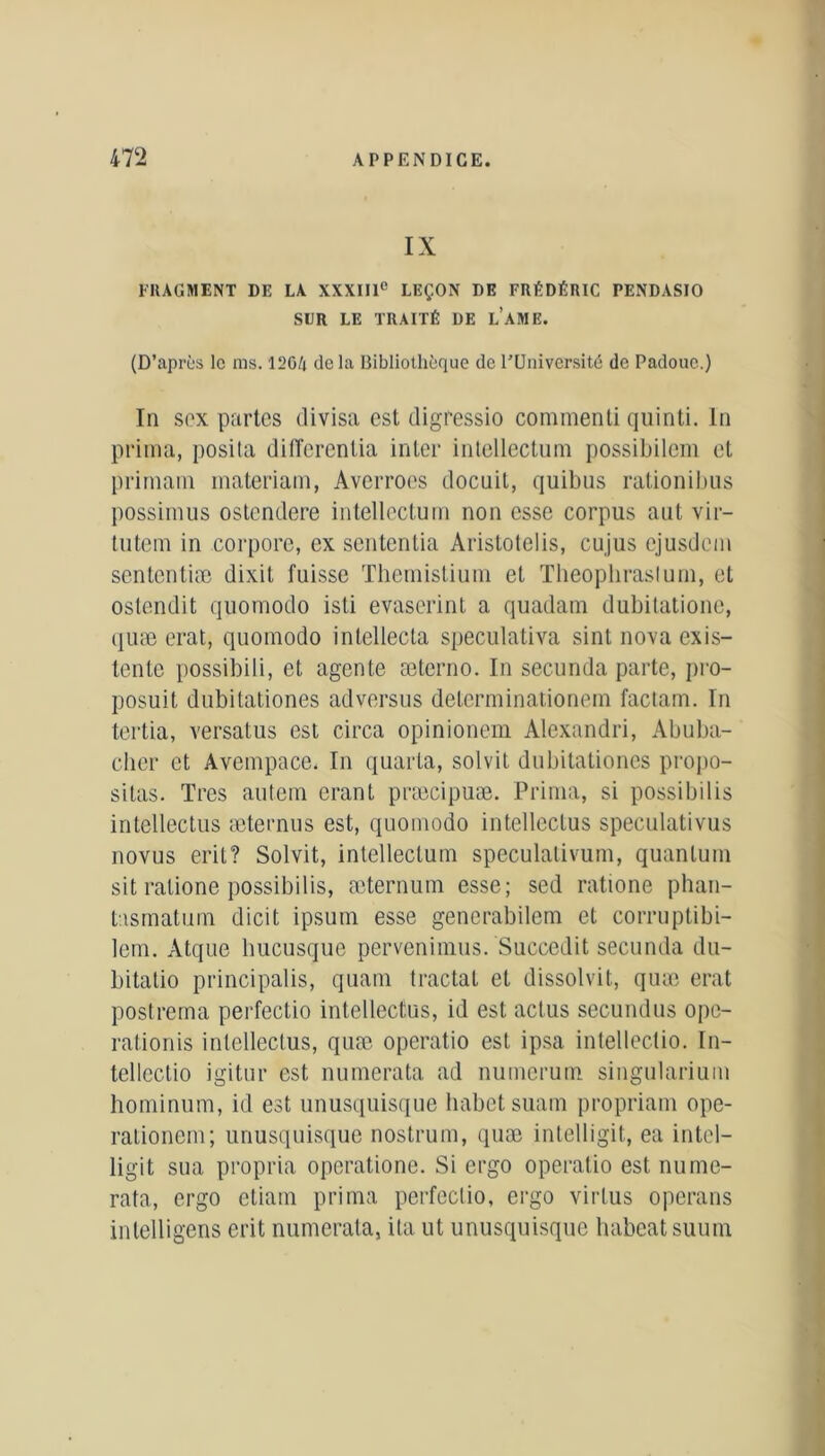 IX FRAGMENT DE LA XXXIIIe LEÇON DE FRÉDÉRIC PENDASIO SLR LE TRAITÉ DE L’AME. (D’après le ms. 12G/i de la Bibliothèque de l’Université de Padouc.) In sex partes divisa est cligressio commenti quinti. In prima, posita differentia inter intellectuel possibilem et priniam materiam, Averroès docuil, quibus rationibus possimus ostendere intellectum non esse corpus aut vir- tutem in corpore, ex sententia Aristotelis, cujus ejusdem sententiæ dixil fuisse Themistium et Theopliraslum, et ostendit quomodo isti evaserint a quadam dubitatione, quæ erat, quomodo intellecta speculativa sint nova exis- tente possibili, et agente æterno. In secunda parte, pro- posât dubitationes adversus determinationem factam. In tertia, versatus est circa opinionem Alexandri, Abuba- clier et Avempace. In quarta, sol vit dubitationes propo- sitas. Très autem erant præcipuæ. Prima, si possibilis intellectus æternus est, quomodo intelleclus speculativus novus eril? Solvit, intellectum speculativum, quantum sit ratione possibilis, æternum esse; sed ratione phan- tasmatum dicit ipsum esse gencrabilem et corruptibi- lem. Atque hucusque pervenimus. Succedit secunda du- bitatio principalis, quain tractai et dissolvit, quæ erat postrema perfectio intellectus, id est actus secundus ope- rationis intellectus, quæ operatio est ipsa intellectio. In- tellcctio igitur est numerata ad numerum singularium hominum, id est unusquisque habetsuam propriam ope- rationem; unusquisque nostrum, quæ intelligit, ea intel- ligit sua propria operatione. Si ergo operatio est nume- rata, ergo ctiam prima perfectio, ergo virtus operans inlelligens crit numerata, ita ut unusquisque habeatsuum