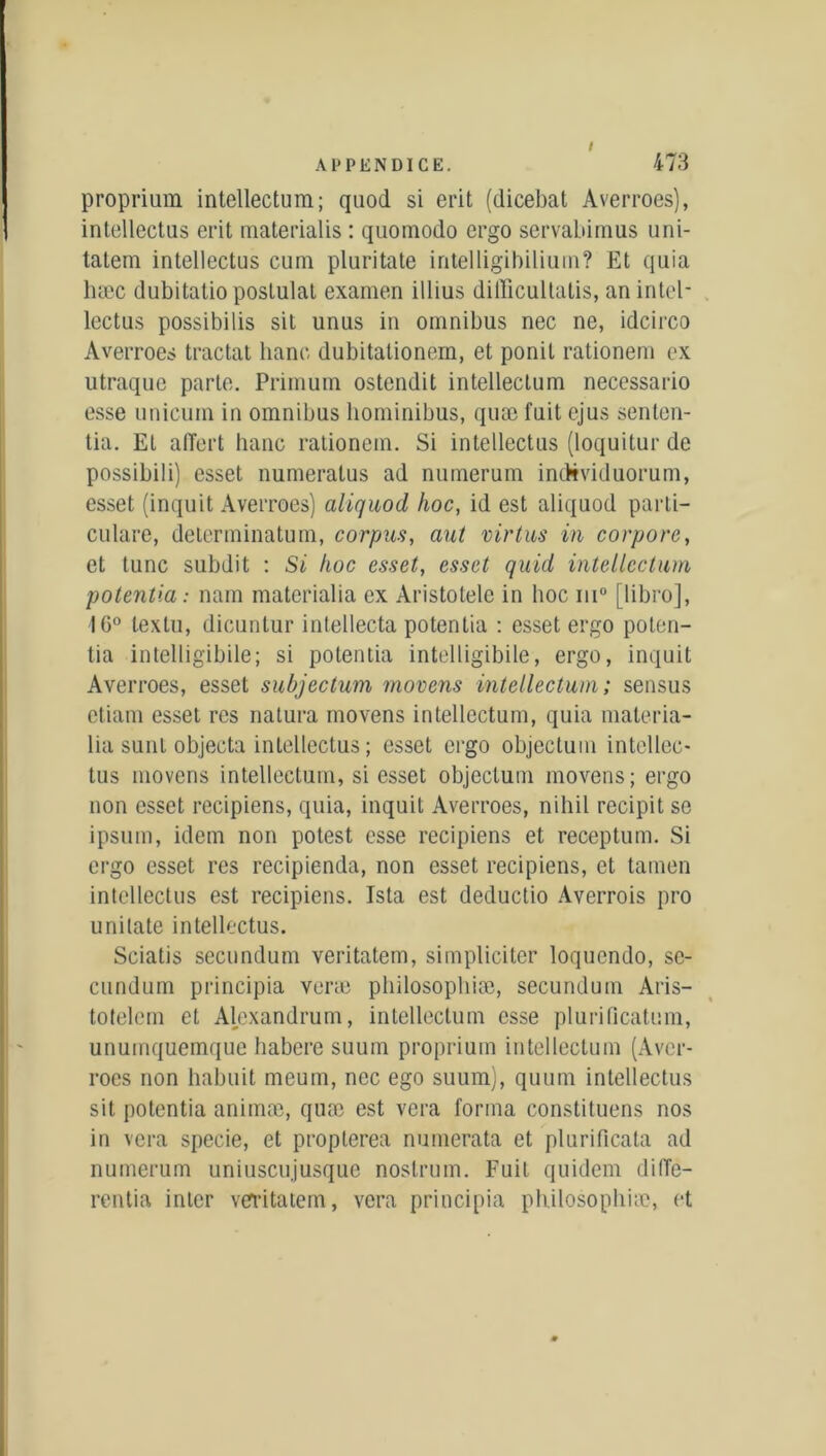 proprium intellectum; quoi! si erit (dicebat Averroes), intellectus erit mate rial i s : quomodo ergo servabimus uni- tatem intellectus cum pluritate intelligihilium? Et quia hæc dubitalio postulat examen illius difficultatis, an intel- lectus possibilis sit unus in omnibus nec ne, idcirco Averroes tractat banc dubitationem, et ponit rationem ex utraque parte. Primum ostendit intellectum necessario esse unicum in omnibus bominibus, quæ fuit ejus senten- tia. Et alTert banc rationem. Si intellectus (loquitur de possibili) esset numeratus ad nuinerum individuorum, esset (inquit Averroes) aliquod hoc, id est aliquod parti- culare, determinatum, corpus, aut virtus in corpore, et tune subdit : Si hoc esset, esset quid intellectum potentiel: nam materialia ex Aristolele in hoc ni0 [libro], 16° lextu, dicuntur intellecta potentia : esset ergo poten- tia intelligibile; si potentia intelligibile, ergo, inquit Averroes, esset subjectum movens intellectum; sensus etiam esset res natura movens intellectum, quia materia- lia sunt objecta intellectus; esset ergo objectum intcllec- tus movens intellectum, si esset objectum movens; ergo non esset recipiens, quia, inquit Averroes, nihil recipit se ipsum, idem non potest esse recipiens et receptum. Si ergo esset res recipienda, non esset recipiens, et tamen intellectus est recipiens. Ista est deductio Averrois pro unitate intellectus. Sciatis secundum veritatem, simpliciter loquendo, sc- cundum principia verte philosopbiæ, secundum Aris- totelem et Alexandrum, intellectum esse plurificatum, unuinquemque habere suum proprium intellectum (Aver- roes non liabnit meum, nec ego suum), quuin intellectus sit potentia animæ, quæ est vera forma constituons nos in vera specie, et proplerea numerata et plurificata ad numerum uniuscujusquc nostrum. Fuit quidem dilTe- rentia inter verritaiem, vera principia philosopbiæ, et