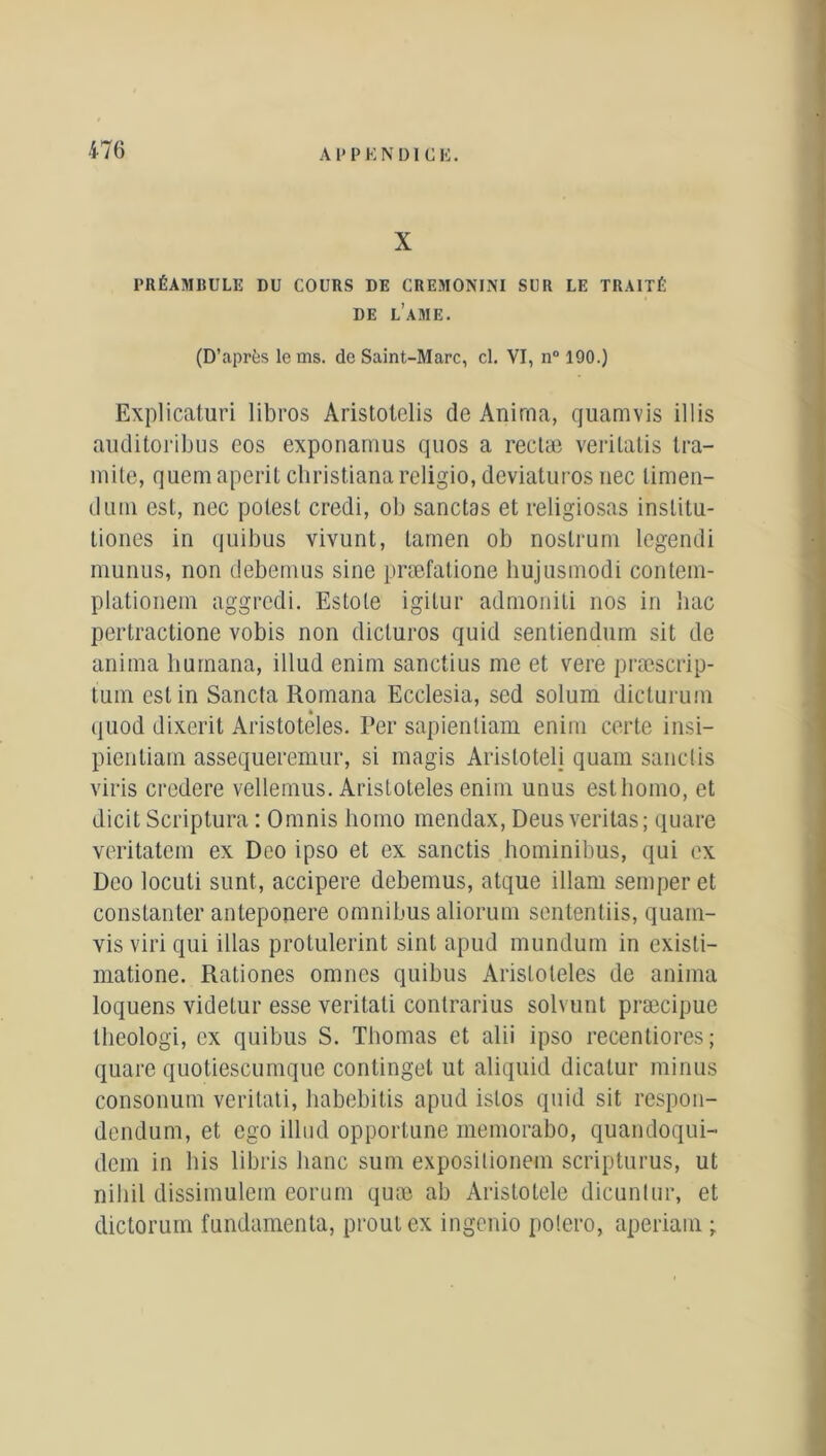 X PRÉAMBULE DU COURS DE CREMONJNI SCR LE TRAITÉ DE L’AME. (D’après le ms. de Saint-Marc, cl. VI, n° 190.) Explicaturi libros Aristotelis de Anima, quamvis illis auditoribus eos exponamus quos a reelæ verilatis tra- niite, quemaperit christianareligio, deviaturos nec limen- dimi est, nec potesl credi, ob sanctas et religiosas inslitu- tiones in quibus vivunt, lamen ob nostrum legendi munus, non debemus sine præfalione hujusniodi contem- plationem aggrcdi. Estole igilur admoniti nos in bac pertractione vobis non dicturos quid sentiendum sit de anima burnana, illud enim sanctius me et vere præscrip- tum est in Sancta Rornana Ecclesia, sed solum dic-turum quod dixerit Aristoteles. Per sapientiam enim certe insi— pientiam assequeremur, si magis Aris totel j quam sanclis viris credere vellemus. Aristoteles enim unus esthomo, et dicit Scriptura : Omnis liomo mendax, Deus veritas; quare veritatem ex Deo ipso et ex sanctis hominibus, qui ex Deo locuti sunt, accipere debemus, atque illam semperet constanter anteponere omnibus aliorum sententiis, quam- vis viri qui illas protulerint sinl apud mundum in existi- matione. Rationes omnes quibus Aristoteles de anima loquens videtur esse veritati contrarius solvunt præcipue lheologi, ex quibus S. Thomas et alii ipso recentiores; quare quotiescumque continget ut aliquid dicatur minus consonum veritati, habebitis apud islos quid sit respon- dendum, et ego illud opportune memorabo, quandoqui- dem in bis libris banc sum exposilionein scripturus, ut niliil dissimulem eorum quæ ab Aristotele dicuntur, et dictorum fundamenta, prout ex ingenio polero, aperiam ;