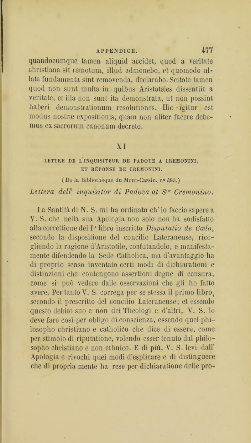 quandocumque tamen aliquid accidet, quod a veritate christiana sit remotum, illud admonebo, et quomodo al* lata fundamenla sint removenda, declarabo. Scitole tamen quod non sont mulla in quibus Aristoteles dissenliit a veritate, et ilia non sunt ita demonstrata, ut non possint haberi demonstrationum resolutiones. Hic igitur est niodus noslræ exposilionis, quain non aliter facere debe- mus ex sacrorum canonum decreto. XI LETTRE DE L’INQUISITEUR DE PADOUE A CREMONINI, ET RÉPONSE DE CREMONINI. ( De la Bibliothèque du Mont-Cassin, n» 483.) Leltera dell' inquisitor di Padota at S01' Cremonino. La Sanlità di N. S. mi ha ordinato ch’ io facciasapere a V. S. elle nella sua Apologia non solo non ha sodisfatto alla correttione del 1° libro inscritto Disputatio de Cœlo, secondo la dispositione del concilio Lateranense, rico- gliendo la ragione d’Aristotile, confutandolo, e manifesta- mente difendendo la Sede Catholica, ma d’avantaggio lia di proprio senso inventalo certi modi di dichiarationi e distinzioni clie contengono assertioni degne di censura, corne si puô vedere dalle osservazioni che gli ho fatto avéré. Pertanto V. S. correga per se stessa il primo libro, secondo il prescritlo del concilio Lateranense; et essendo questo debito suo e non dei Theologi e d’altri, V. S. lo deve fare cosi per obligo di conscienza, essendo quel phi- losopho christiano e catholiCo che dice di essere, corne per slimolo di riputatione, volendo esser tenulo dal pliilo- sopho christiano e non ethnico. E di più, Y. S. levi dall’ Apologia e rivochi quei modi d’esplicare e di distinguerc che di propria mente ha rese per dichiaratione delle pro-