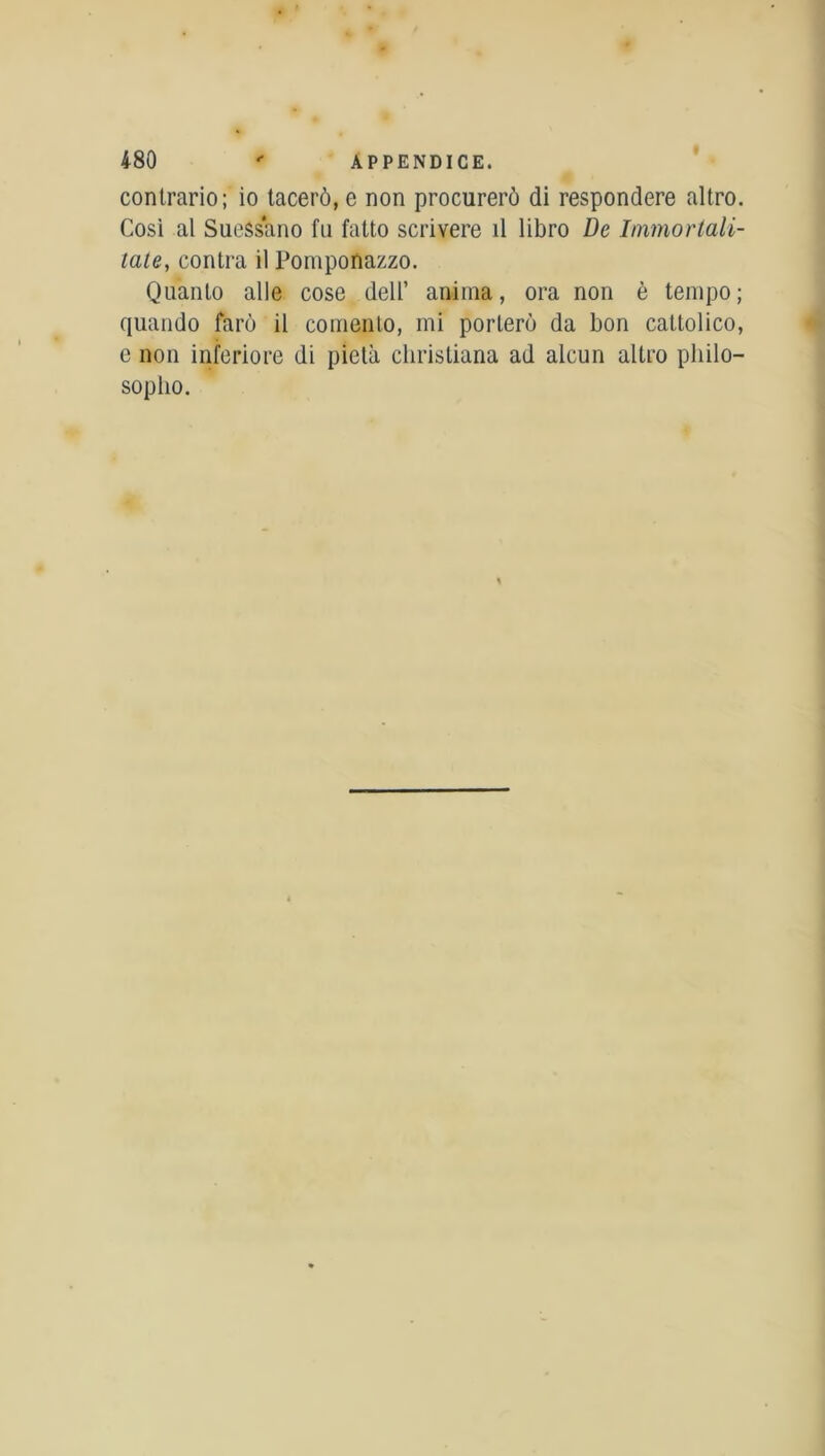 contrario; io tacerô, e non procurerô di respondere altro. Cosi al Sueâsano fu fatto scrivere il libro De Immortali- tate, contra il Pomponazzo. Quanto aile cose dell’ anima, ora non è tempo; quando farù il comenlo, mi porlerô da bon cattolico, e non inferiore di pietà cliristiana ad alcun altro pliilo- sopho.