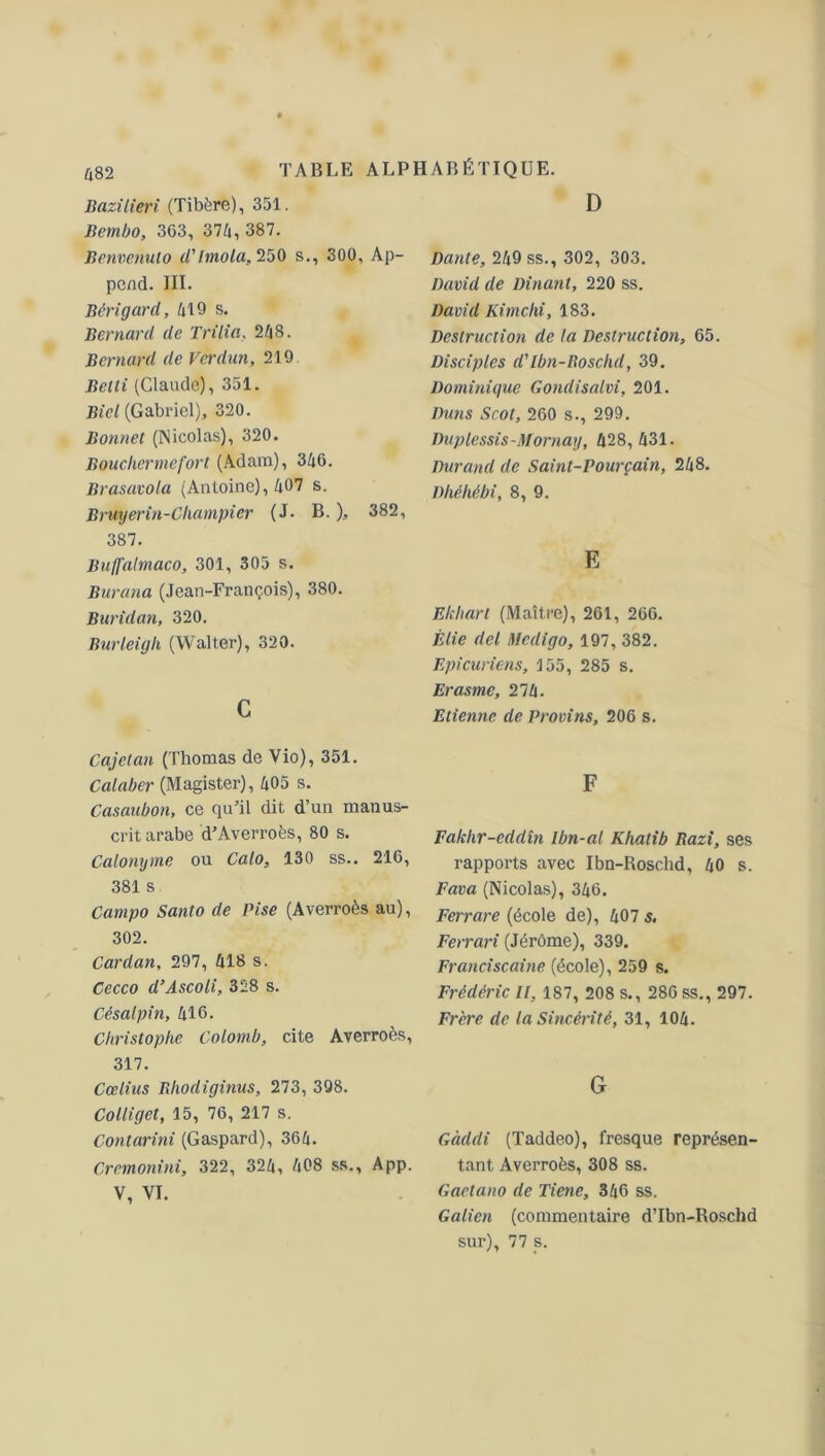 Bazilieri (Tibère), 351. Iiembo, 3G3, 374, 387. Benvenulo d'ltnola,250 s., 300, Ap- pcnd. III. Bêrigard, 419 s. Bernard de Trilia, 248. Bernard de Verdun, 219 Belti (Claude), 351. Bicl (Gabriel), 320. Bonnet (Nicolas), 320. Bouchermefort (Adam), 346. Brasavola (Antoine), 407 s. Bruyerin-Champier (J. B. ), 382, 387. Buffalmaco, 301, 305 s. Burana (Jean-François), 380. Buridan, 320. Burleigh (Walter), 320. c Cajctan (Thomas de Vio), 351. Calaber (Magister), 405 s. Casaubon, ce qu’il dit d’un manus- crit arabe d’Averroès, 80 s. Calonyrne ou Calo, 130 ss.. 216, 381 s Campo Santo de Vise (Averroès au), 302. Cardan, 297, 418 s. Cecco d’Ascoli, 328 s. Cisalpin, 416. Christophe Colomb, cite Averroès, 317. Cœlius Bhodiginus, 273, 398. Colliget, 15, 76, 217 s. Contarini (Gaspard), 364. Crcmonini, 322, 324, 408 ss., App. V, VI. D Dante, 249 ss., 302, 303. David de Dinant, 220 ss. David Kimchi, 183. Destruction de la Destruction, 65. Disciples d'Ibn-Boschd, 39. Dominique Gondisalvi, 201. Dans Scol, 260 s., 299. Duplessis-Mornay, 428, 431. Durand de Saint-Pourçain, 248. Dhéhébi, 8, 9. E Ekhart (Maître), 261, 266. Élie del Medigo, 197, 382. Epicuriens, 155, 285 s. Erasme, 21 h. Etienne de Provins, 206 s. F Faklir-eddîn Ibn-al Khalib Razi, ses rapports avec Ibn-Roschd, 40 s. Fava (Nicolas), 346. Ferrare (école de), 407 s. Ferrari (Jérôme), 339. Franciscaine (école), 259 s. Frédéric U, 187, 208 s., 286 ss., 297. Frère de la Sincérité, 31, 104. G Gàddi (Taddeo), fresque représen- tant Averroès, 308 ss. Gaetano de Tiene, 346 ss. Galien (commentaire d’Ibn-Roschd sur), 77 s.