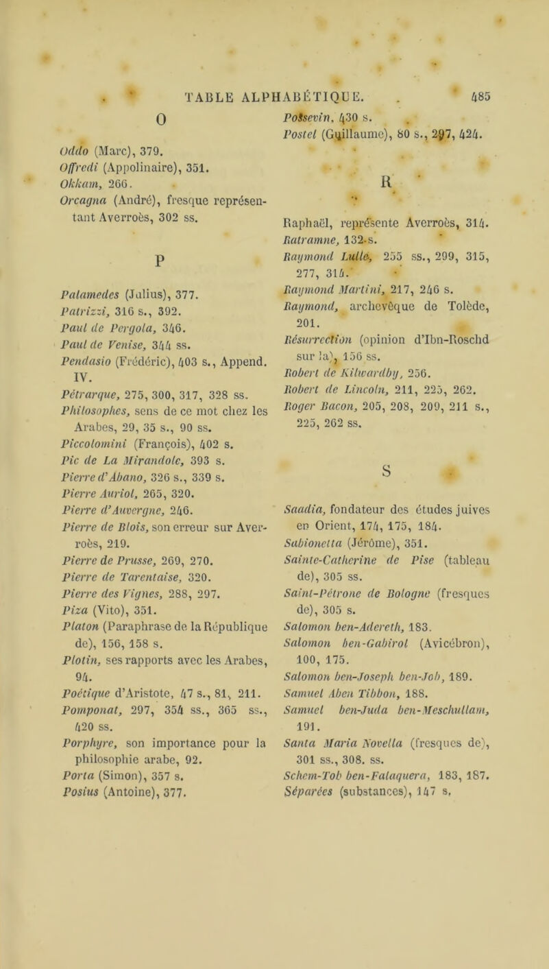 0 Oddo (Marc), 379. Offredi (Appolinaire), 351. Okkam, 26G. Orcagna (André), fresque représen- tant Averroès, 302 ss. P Palamcdes (Julius), 377. Patrizzi, 316 s., 392. Paul de Pergola, 346. Paul de Venise, 344 ss. Pendasio (Frédéric), 403 s., Append. IV. Pétrarque, 275, 300, 317, 328 ss. Philosophes, sens de ce mot chez les Arabes, 29, 35 s., 90 ss. Piccolomini (François), 402 s. Pic de La Mirandole, 393 s. Pierred'Àbano, 326 s., 339 s. Pierre Auriol, 265, 320. Pierre d'Auvergne, 246. Pierre de Blois, son erreur sur Aver- roès, 219. Pierre de Prusse, 269, 270. Pierre de Tarentaise, 320. Pierre des Vignes, 288, 297. Piza (Vito), 351. Platon (Paraphrase de la République de), 156, 158 s. Plotin, ses rapports avec les Arabes, 94. Poétique d’Aristote, 47 s., 81, 211. Pomponat, 297, 354 ss., 365 ss., 420 ss. Porphyre, son importance pour la philosophie arabe, 92. Porta (Simon), 357 s. Posius (Antoine), 377. PoSscvin, 430 s. Postel (Guillaume), 80 s., 2J)7, 424. R ' Raphaël, représente Averroès, 314. Ratramne, 132. s. Raymond Lulle, 255 ss., 299, 315, 277, 314.' Raymond Martini, 217, 246 s. Raymond, archevêque de Tolède, 201. Résuircction (opinion d’Ibn-Roschd sur la), 156 ss. Robert de Kilwardby, 256. Robert de Lincoln, 211, 225, 262. Roger Bacon, 205, 208, 209, 211 s., 225, 262 ss. S Saadia, fondateur des études juives en Orient, 174, 175, 184. Sabionclta (Jérôme), 351. Sainte-Catherine de Pise (tableau de), 305 ss. Saint-Pétrone de Bologne (fresques de), 305 s. Salomon ben-Adcrcth, 183. Salomon ben-Gabirol (Avicébron), 100, 175. Salomon ben-Joseph ben-Job, 189. Samuel Aben Tibbon, 188. Samuel ben-Juda ben-Meschullam, 191. Santa Maria Novella (fresques de), 301 ss., 308. ss. Schem-Tob ben-Falaquera, 183, 187. Séparées (substances), 147 s,