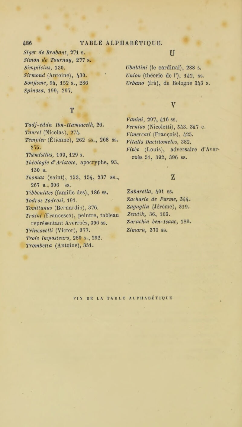 Siger de Brabant, 271 s. Simon de Tournai/, 277 s. Simplicius, 130. Sirmond (Antoine), 430. Soufisme, 94, 152 s., 286 Spinosa, 199, 297. T Tadj-eddn Ibn-llamaweih, 26. Taurcl (Nicolas), 274. Tcmpier (Étienne), 262 ss., 268 ss. 275. Tliémistius, 109, 129 s. Théologie d'Aristote, apocryphe, 93, 130 s. Thomas (saint), 153, 154, 237 ss., 267 s., 306 ss. Tibbonides (famille des), 186 ss. Todros Todrosi, 191. Tomitanus (Bernardin), 376. Traini (Francesco), peintre, tableau représentant Averroès, 306 ss. Trincavelli (Victor), 377. Trois Imposteurs, 280 s., 292. Trombetta (Antoine), 351. U Ubatdini (le cardinal), 288 s. Union (théorie de 1’), 142, ss. Urbano (frà), de Bologne 343 s. y Vanini, 297, 416 ss. Vcrnias (Nicoletti), 343. 347 c. Vimercati (François), 425. Vitalis üactilornelos, 382. Vives (Louis), adversaire d’Aver- roès 51, 392, 396 ss. Z Zabarella, 401 ss. Zacharie de Parme, 344. Zagaglia (Jérôme), 319. Zendik, 36, 103. Zarachia ben-lsaac, 189. Zimara, 373 ss. FIN DE LA TAULE ALPHABÉTIQUE