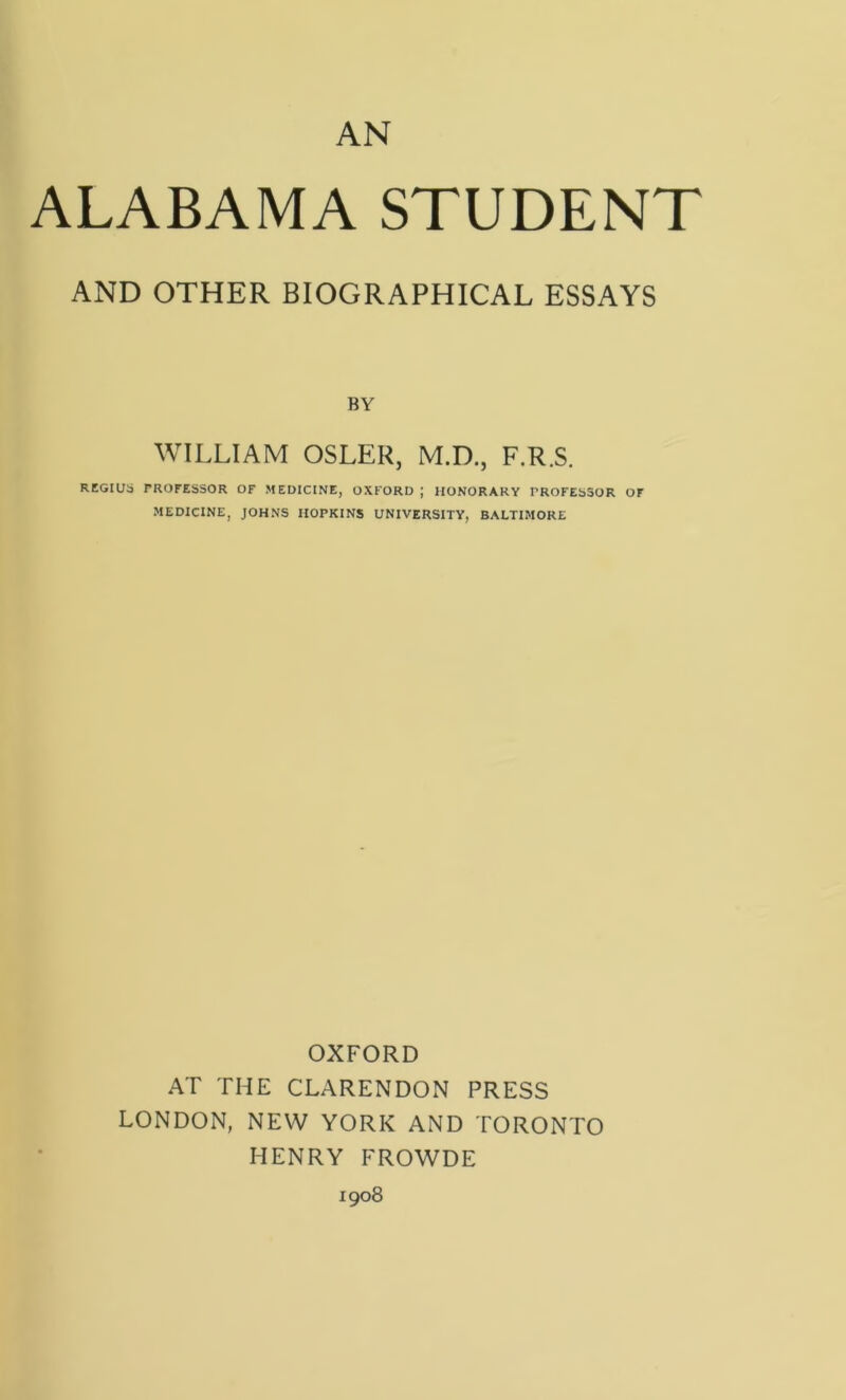 AN ALABAMA STUDENT AND OTHER BIOGRAPHICAL ESSAYS BY WILLIAM OSLER, M.D., F.R.S. REGIUS TROFESSOR OF MEDICINE, OXFORD ; HONORARY PROFESSOR OF MEDICINE, JOHNS HOPKINS UNIVERSITY, BALTIMORE OXFORD AT THE CLARENDON PRESS LONDON, NEW YORK AND TORONTO HENRY FROWDE 1908