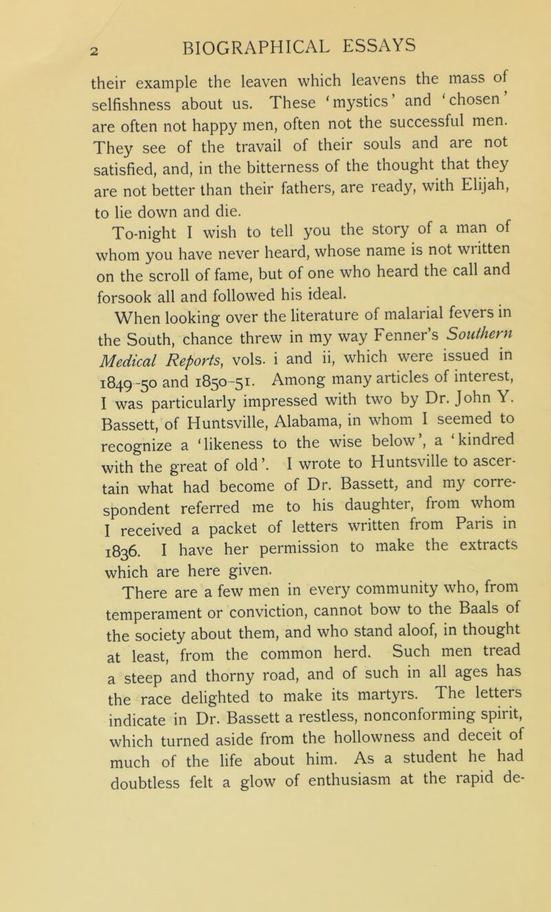 their example the leaven which leavens the mass of selfishness about us. These ‘ mystics and ‘ chosen are often not happy men, often not the successful men. They see of the travail of their souls and are not satisfied, and, in the bitterness of the thought that they are not better than their fathers, are ready, with Elijah, to lie down and die. To-night I wish to tell you the story of a man of whom you have never heard, whose name is not wi itten on the scroll of fame, but of one who heard the call and forsook all and followed his ideal. When looking over the literature of malarial fevers in the South, chance threw in my way Fenner’s Southern Medical Reports, vols. i and ii, which were issued in 1849 -50 and 1850-51. Among many articles of interest, I was particularly impressed with two by Dr. John Y. Bassett, of Huntsville, Alabama, in whom I seemed to recognize a ‘likeness to the wise below’, a ‘kindred with the great of old’. I wrote to Huntsville to ascer- tain what had become of Dr. Bassett, and my corre- spondent referred me to his daughter, from whom I received a packet of letters written from Paris in 1836. I have her permission to make the extracts which are here given. There are a few men in every community who, from temperament or conviction, cannot bow to the Baals of the society about them, and who stand aloof, in thought at least, from the common herd. Such men tread a steep and thorny road, and of such in all ages has the race delighted to make its martyrs. The letters indicate in Dr. Bassett a restless, nonconforming spirit, which turned aside from the hollowness and deceit of much of the life about him. As a student he had doubtless felt a glow of enthusiasm at the rapid de-