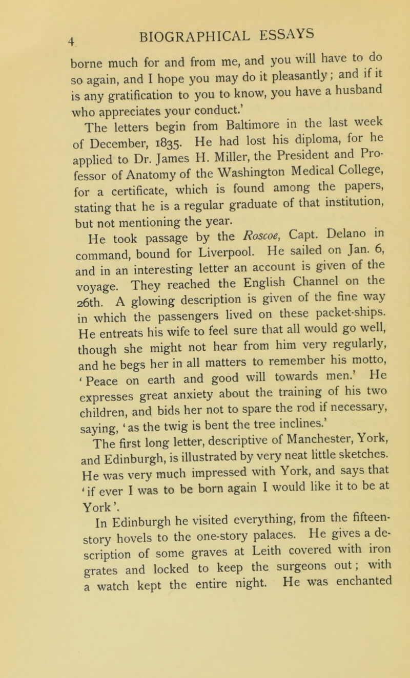 borne much for and from me, and you will have to do so again, and I hope you may do it pleasantly; and if it is any gratification to you to know, you have a husband who appreciates your conduct.’ The letters begin from Baltimore in the last week of December, 1835. He had lost his diploma, for he applied to Dr. James H. Miller, the President and Pro- fessor of Anatomy of the Washington Medical College, for a certificate, which is found among the papers, stating that he is a regular graduate of that institution, but not mentioning the year. He took passage by the Roscoe, Capt. Delano in command, bound for Liverpool. He sailed on Jan. 6, and in an interesting letter an account is given of the voyage. They reached the English Channel on the 26th. A glowing description is given of the fine way in which the passengers lived on these packet-ships. He entreats his wife to feel sure that all would go well, though she might not hear from him very regularly, and he begs her in all matters to remember his motto, < Peace on earth and good will towards men. He expresses great anxiety about the training of his two children, and bids her not to spare the rod if necessary, saying, ‘ as the twig is bent the tree inclines.’ The first long letter, descriptive of Manchester, York, and Edinburgh, is illustrated by very neat little sketches. He was very much impressed with York, and says that < ever I was to be born again I would like it to be at York’. In Edinburgh he visited everything, from the fifteen- story hovels to the one-story palaces. He gives a de- scription of some graves at Leith covered with iron grates and locked to keep the surgeons out; with a watch kept the entire night. He was enchanted