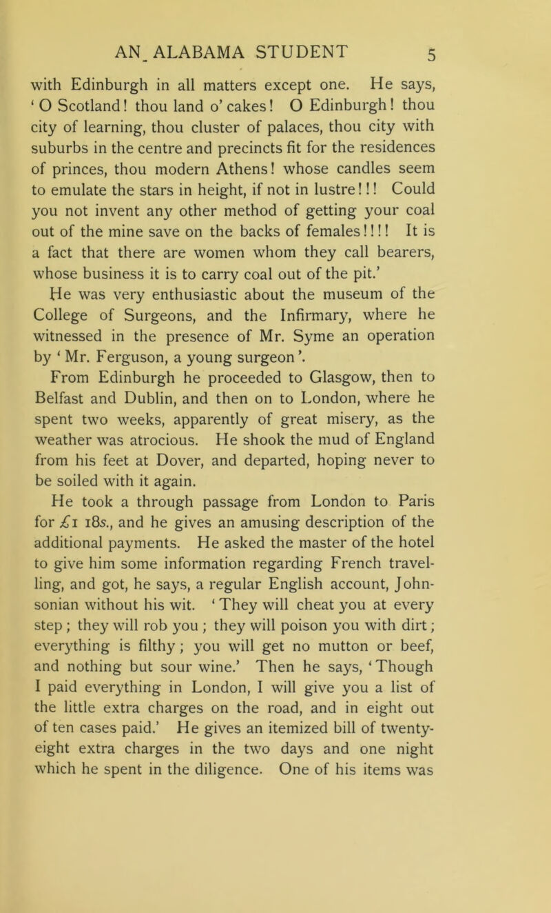 with Edinburgh in all matters except one. He says, ‘ O Scotland! thou land o’cakes! O Edinburgh! thou city of learning, thou cluster of palaces, thou city with suburbs in the centre and precincts fit for the residences of princes, thou modern Athens! whose candles seem to emulate the stars in height, if not in lustre!!! Could you not invent any other method of getting your coal out of the mine save on the backs of females!!!! It is a fact that there are women whom they call bearers, whose business it is to carry coal out of the pit.’ He was very enthusiastic about the museum of the College of Surgeons, and the Infirmary, where he witnessed in the presence of Mr. Syme an operation by ‘ Mr. Ferguson, a young surgeon \ From Edinburgh he proceeded to Glasgow, then to Belfast and Dublin, and then on to London, where he spent two weeks, apparently of great misery, as the weather was atrocious. He shook the mud of England from his feet at Dover, and departed, hoping never to be soiled with it again. He took a through passage from London to Paris for £i 185., and he gives an amusing description of the additional payments. He asked the master of the hotel to give him some information regarding French travel- ling, and got, he says, a regular English account, John- sonian without his wit. ‘ They will cheat you at every step ; they will rob you ; they will poison you with dirt; everything is filthy; you will get no mutton or beef, and nothing but sour wine.’ Then he says, ‘Though I paid everything in London, I will give you a list of the little extra charges on the road, and in eight out of ten cases paid.’ He gives an itemized bill of twenty- eight extra charges in the two days and one night which he spent in the diligence. One of his items was