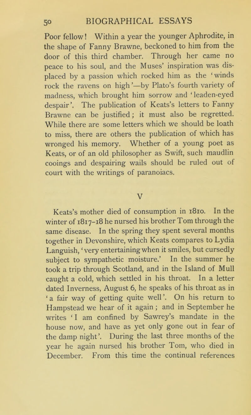 5° Poor fellow! Within a year the younger Aphrodite, in the shape of Fanny Brawne, beckoned to him from the door of this third chamber. Through her came no peace to his soul, and the Muses’ inspiration was dis- placed by a passion which rocked him as the ‘winds rock the ravens on high’—by Plato’s fourth variety of madness, which brought him sorrow and Teaden-eyed despair’. The publication of Keats’s letters to Fanny Brawne can be justified; it must also be regretted. While there are some letters which we should be loath to miss, there are others the publication of which has wronged his memory. Whether of a young poet as Keats, or of an old philosopher as Swift, such maudlin cooings and despairing wails should be ruled out of court with the writings of paranoiacs. V Keats’s mother died of consumption in 1810. In the winter of 1817-18 he nursed his brother Tom through the same disease. In the spring they spent several months together in Devonshire, which Keats compares to Lydia Languish, ‘very entertaining when it smiles, but cursedly subject to sympathetic moisture.’ In the summer he took a trip through Scotland, and in the Island of Mull caught a cold, which settled in his throat. In a letter dated Inverness, August 6, he speaks of his throat as in ‘a fair way of getting quite well’. On his return to Hampstead we hear of it again ; and in September he writes ‘ I am confined by Sawrey’s mandate in the house now, and have as yet only gone out in fear of the damp night’. During the last three months of the year he again nursed his brother Tom, who died in December. From this time the continual references