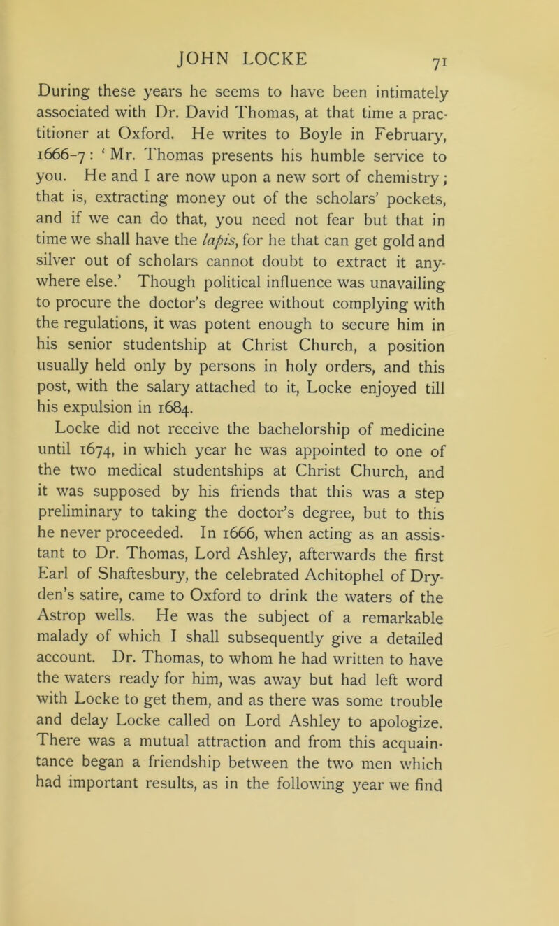 During these years he seems to have been intimately associated with Dr. David Thomas, at that time a prac- titioner at Oxford. He writes to Boyle in February, 1666-7 : * Mr. Thomas presents his humble service to you. He and I are now upon a new sort of chemistry; that is, extracting money out of the scholars’ pockets, and if we can do that, you need not fear but that in time we shall have the lapis, for he that can get gold and silver out of scholars cannot doubt to extract it any- where else.’ Though political influence was unavailing to procure the doctor’s degree without complying with the regulations, it was potent enough to secure him in his senior studentship at Christ Church, a position usually held only by persons in holy orders, and this post, with the salary attached to it, Locke enjoyed till his expulsion in 1684. Locke did not receive the bachelorship of medicine until 1674, in which year he was appointed to one of the two medical studentships at Christ Church, and it was supposed by his friends that this was a step preliminary to taking the doctor’s degree, but to this he never proceeded. In 1666, when acting as an assis- tant to Dr. Thomas, Lord Ashley, afterwards the first Earl of Shaftesbury, the celebrated Achitophel of Dry- den’s satire, came to Oxford to drink the waters of the Astrop wells. He was the subject of a remarkable malady of which I shall subsequently give a detailed account. Dr. Thomas, to whom he had written to have the waters ready for him, was away but had left word with Locke to get them, and as there was some trouble and delay Locke called on Lord Ashley to apologize. There was a mutual attraction and from this acquain- tance began a friendship between the two men which had important results, as in the following year we find