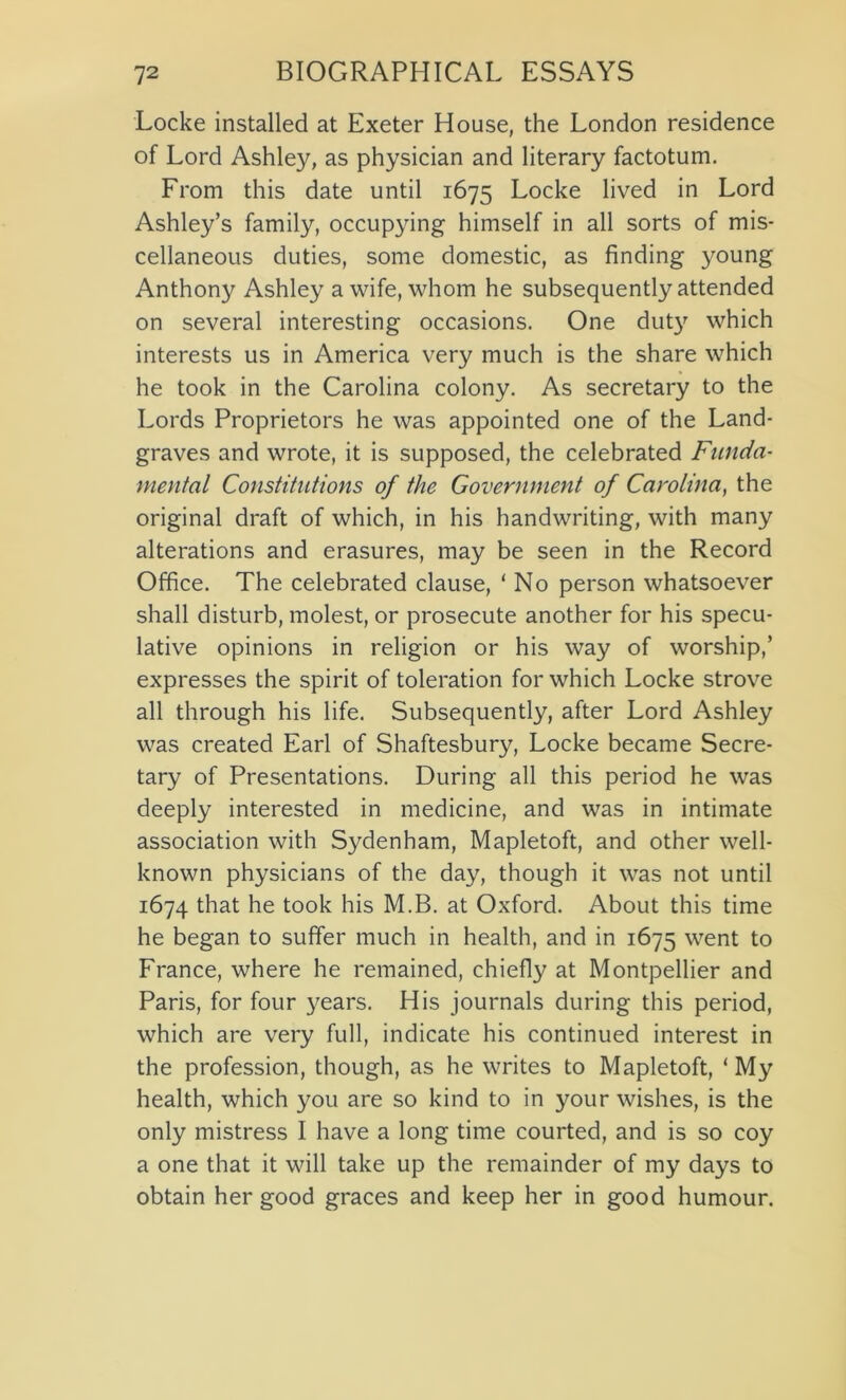 Locke installed at Exeter House, the London residence of Lord Ashley, as physician and literary factotum. From this date until 1675 Locke lived in Lord Ashley’s family, occupying himself in all sorts of mis- cellaneous duties, some domestic, as finding young Anthony Ashley a wife, whom he subsequently attended on several interesting occasions. One duty which interests us in America very much is the share which he took in the Carolina colony. As secretary to the Lords Proprietors he was appointed one of the Land- graves and wrote, it is supposed, the celebrated Funda- mental Constitutions of the Government of Carolina, the original draft of which, in his handwriting, with many alterations and erasures, may be seen in the Record Office. The celebrated clause, ‘ No person whatsoever shall disturb, molest, or prosecute another for his specu- lative opinions in religion or his way of worship,’ expresses the spirit of toleration for which Locke strove all through his life. Subsequently, after Lord Ashley was created Earl of Shaftesbury, Locke became Secre- tary of Presentations. During all this period he was deeply interested in medicine, and was in intimate association with Sydenham, Mapletoft, and other well- known physicians of the day, though it was not until 1674 that he took his M.B. at Oxford. About this time he began to suffer much in health, and in 1675 went to France, where he remained, chiefly at Montpellier and Paris, for four years. His journals during this period, which are very full, indicate his continued interest in the profession, though, as he writes to Mapletoft, 1 My health, which you are so kind to in your wishes, is the only mistress I have a long time courted, and is so coy a one that it will take up the remainder of my days to obtain her good graces and keep her in good humour.