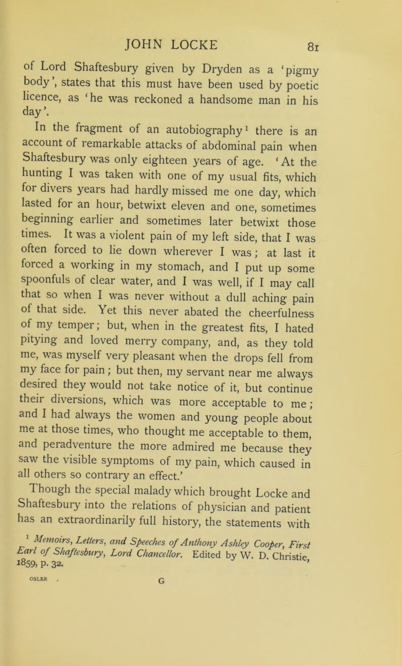 of Lord Shaftesbury given by Dryden as a ‘pigmy body ’, states that this must have been used by poetic licence, as ‘he was reckoned a handsome man in his day’. In the fragment of an autobiography1 there is an account of remarkable attacks of abdominal pain when Shaftesbury was only eighteen years of age. ‘ At the hunting I was taken with one of my usual fits, which for divers years had hardly missed me one day, which lasted for an hour, betwixt eleven and one, sometimes beginning earlier and sometimes later betwixt those times. It was a violent pain of my left side, that I was often forced to lie down wherever I was; at last it forced a working in my stomach, and I put up some spoonfuls of clear water, and I was well, if I may call that so when I was never without a dull aching pain of that side. Yet this never abated the cheerfulness of my temper; but, when in the greatest fits, I hated pitying and loved merry company, and, as they told me, was myself very pleasant when the drops fell from my face for pain; but then, my servant near me always desired they would not take notice of it, but continue their diversions, which was more acceptable to me; and I had always the women and young people about me at those times, who thought me acceptable to them, and peradventure the more admired me because they saw the visible symptoms of my pain, which caused in all others so contrary an effect.’ Though the special malady which brought Locke and Shaftesbury into the relations of physician and patient has an extraordinarily full history, the statements with Memoirs, Letters, and Speeches of Anthony Ashley Cooper, First Earl of Shaftesbury, Lord Chancellor. Edited by W. D. Christie 1859, p. 32. ’ OSLER G