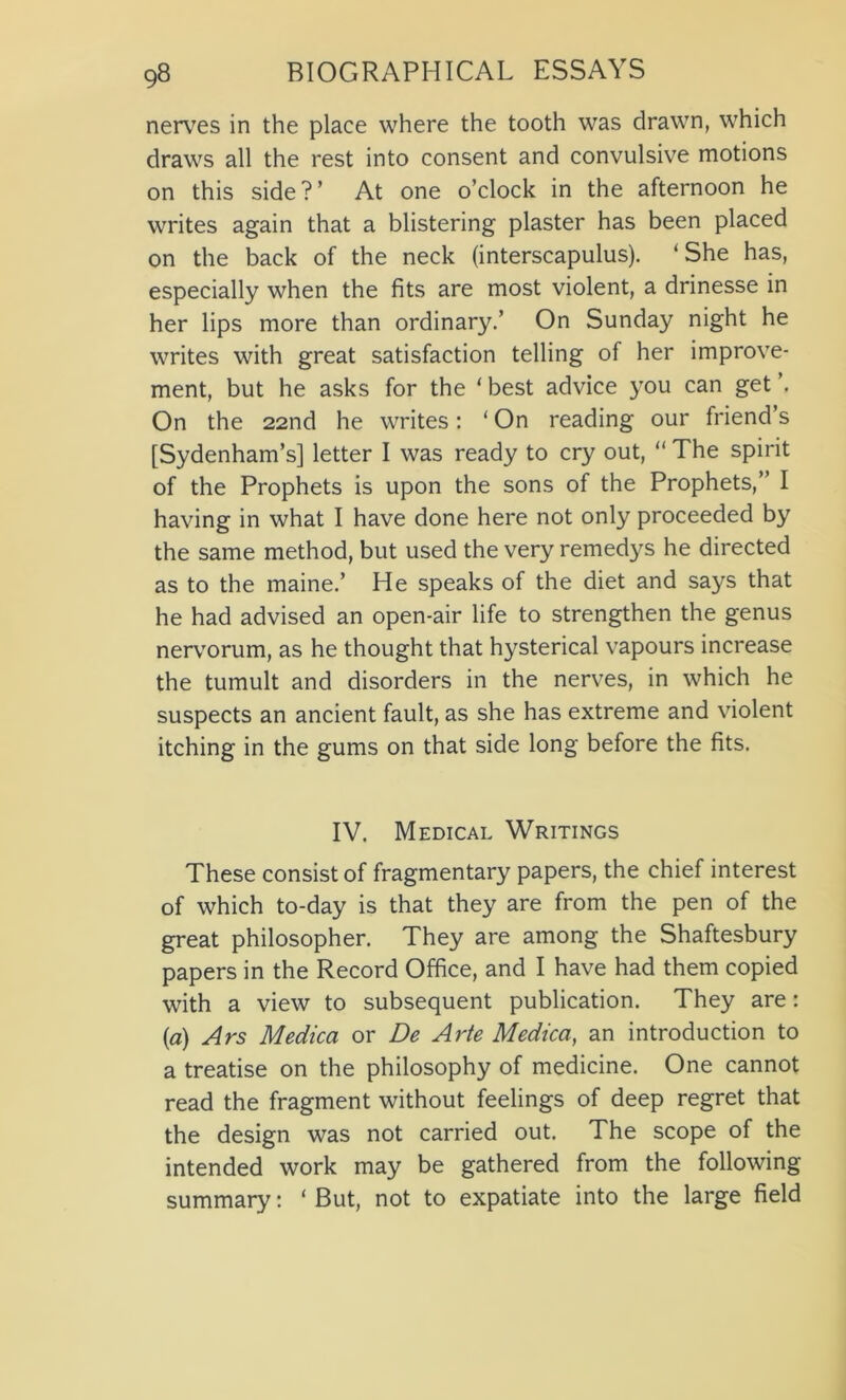 nerves in the place where the tooth was drawn, which draws all the rest into consent and convulsive motions on this side ? ’ At one o’clock in the afternoon he writes again that a blistering plaster has been placed on the back of the neck (interscapulus). ‘She has, especially when the fits are most violent, a drinesse in her lips more than ordinary.’ On Sunday night he writes with great satisfaction telling of her improve- ment, but he asks for the ‘ best advice you can get ’. On the 22nd he writes: ‘ On reading our friend’s [Sydenham’s] letter I was ready to cry out, “ The spirit of the Prophets is upon the sons of the Prophets,” I having in what I have done here not only proceeded by the same method, but used the very remedys he directed as to the maine.’ He speaks of the diet and says that he had advised an open-air life to strengthen the genus nervorum, as he thought that hysterical vapours increase the tumult and disorders in the nerves, in which he suspects an ancient fault, as she has extreme and violent itching in the gums on that side long before the fits. IV. Medical Writings These consist of fragmentary papers, the chief interest of which to-day is that they are from the pen of the great philosopher. They are among the Shaftesbury papers in the Record Office, and I have had them copied with a view to subsequent publication. They are: {a) Ars Medica or De Arte Medica, an introduction to a treatise on the philosophy of medicine. One cannot read the fragment without feelings of deep regret that the design was not carried out. The scope of the intended work may be gathered from the following summary: ‘ But, not to expatiate into the large field