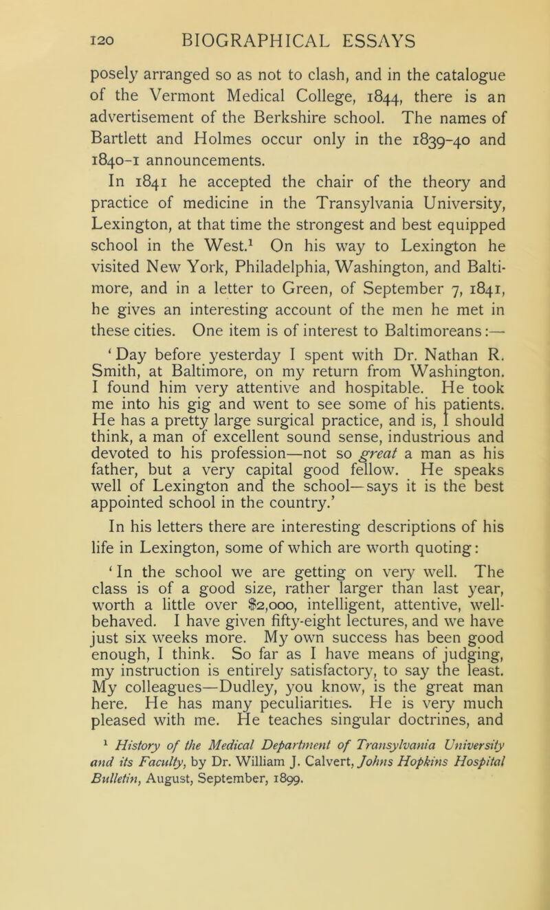 posely arranged so as not to clash, and in the catalogue of the Vermont Medical College, 1844, there is an advertisement of the Berkshire school. The names of Bartlett and Holmes occur only in the 1839-40 and 1840-1 announcements. In 1841 he accepted the chair of the theory and practice of medicine in the Transylvania University, Lexington, at that time the strongest and best equipped school in the West.1 On his way to Lexington he visited New York, Philadelphia, Washington, and Balti- more, and in a letter to Green, of September 7, 1841, he gives an interesting account of the men he met in these cities. One item is of interest to Baltimoreans:— ‘Day before yesterday I spent with Dr. Nathan R. Smith, at Baltimore, on my return from Washington. I found him very attentive and hospitable. He took me into his gig and went to see some of his patients. He has a pretty large surgical practice, and is, I should think, a man of excellent sound sense, industrious and devoted to his profession—not so great a man as his father, but a very capital good fellow. He speaks well of Lexington and the school—says it is the best appointed school in the country.’ In his letters there are interesting descriptions of his life in Lexington, some of which are worth quoting: ‘ In the school we are getting on very well. The class is of a good size, rather larger than last year, worth a little over $2,000, intelligent, attentive, well- behaved. I have given fifty-eight lectures, and we have just six weeks more. My own success has been good enough, I think. So far as I have means of judging, my instruction is entirely satisfactory, to say the least. My colleagues—Dudley, you know, is the great man here. He has many peculiarities. He is very much pleased with me. He teaches singular doctrines, and 1 History of the Medical Department of Transylvania University and its Faculty, by Dr. William J. Calvert, Johns Hopkins Hospital Bulletin, August, September, 1899.