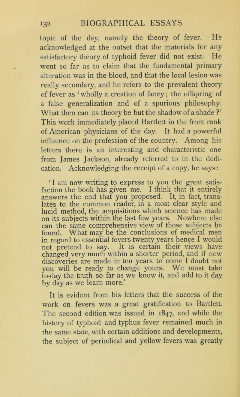 topic of the day, namely the theory of fever. He acknowledged at the outset that the materials for any satisfactory theory of typhoid fever did not exist. He went so far as to claim that the fundamental primary alteration was in the blood, and that the local lesion was really secondary, and he refers to the prevalent theory of fever as 'wholly a creation of fancy; the offspring of a false generalization and of a spurious philosophy. What then can its theory be but the shadow of a shade ?’ This work immediately placed Bartlett in the front rank of American physicians of the day. It had a powerful influence on the profession of the country. Among his letters there is an interesting and characteristic one from James Jackson, already referred to in the dedi- cation. Acknowledging the receipt of a copy, he says: ‘ I am now writing to express to you the great satis- faction the book has given me. I think that it entirely answers the end that you proposed. It, in fact, trans- lates to the common reader, in a most clear style and lucid method, the acquisitions which science has made on its subjects within the last few years. Nowhere else can the same comprehensive view of those subjects be found. What may be the conclusions of medical men in regard to essential fevers twenty years hence I would not pretend to say. It is certain their views have changed very much within a shorter period, and if new discoveries are made in ten years to come I doubt not you will be ready to change yours. We must take to-day the truth so far as we know it, and add to it day by day as we learn more.’ It is evident from his letters that the success of the work on fevers was a great gratification to Bartlett. The second edition was issued in 1847, and while the history of typhoid and typhus fever remained much in the same state, with certain additions and developments, the subject of periodical and yellow fevers was greatly