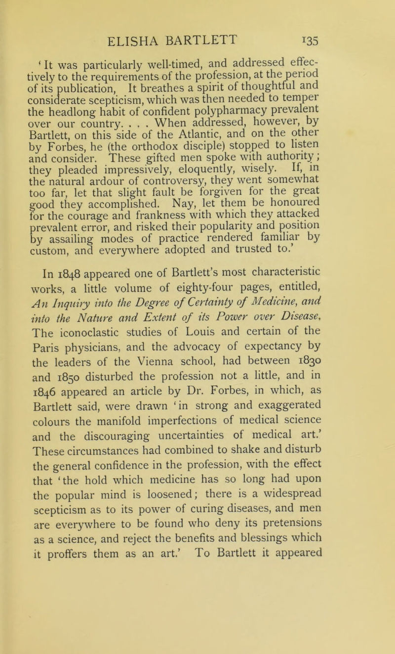 ‘ It was particularly well-timed, and addressed effec- tively to the requirements of the profession, at the period of its publication, It breathes a spirit of thoughtful and considerate scepticism, which was then needed to temper the headlong habit of confident polypharmacy prevalent over our country. . . . When addressed, however, by Bartlett, on this side of the Atlantic, and on the other by Forbes, he (the orthodox disciple) stopped to listen and consider. These gifted men spoke with authority; they pleaded impressively, eloquently, wisely. If, in the natural ardour of controversy, they went somewhat too far, let that slight fault be forgiven for the great good they accomplished. Nay, let them be honoured for the courage and frankness with which they attacked prevalent error, and risked their popularity and position by assailing modes of practice rendered familiar by custom, and everywhere adopted and trusted to.’ In 1848 appeared one of Bartlett’s most characteristic works, a little volume of eighty-four pages, entitled, An Inquiry into the Degree of Certainty of Medicine, and into the Nature and Extent of its Power over Disease, The iconoclastic studies of Louis and certain of the Paris physicians, and the advocacy of expectancy by the leaders of the Vienna school, had between 1830 and 1850 disturbed the profession not a little, and in 1846 appeared an article by Dr. Forbes, in which, as Bartlett said, were drawn ‘in strong and exaggerated colours the manifold imperfections of medical science and the discouraging uncertainties of medical art.’ These circumstances had combined to shake and disturb the general confidence in the profession, with the effect that ‘the hold which medicine has so long had upon the popular mind is loosened; there is a widespread scepticism as to its power of curing diseases, and men are everywhere to be found who deny its pretensions as a science, and reject the benefits and blessings which it proffers them as an art.’ To Bartlett it appeared