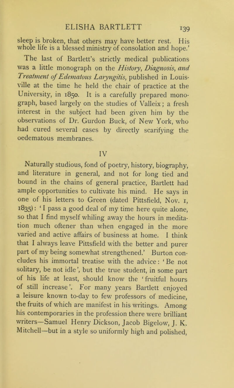 T39 sleep is broken, that others may have better rest. His whole life is a blessed ministry of consolation and hope.’ The last of Bartlett’s strictly medical publications was a little monograph on the History, Diagnosis, and Treatment of Edematous Laryngitis, published in Louis- ville at the time he held the chair of practice at the University, in 1850. It is a carefully prepared mono- graph, based largely on the studies of Valleix; a fresh interest in the subject had been given him by the observations of Dr. Gurdon Buck, of New York, who had cured several cases by directly scarifying the oedematous membranes. IV Naturally studious, fond of poetry, history, biography, and literature in general, and not for long tied and bound in the chains of general practice, Bartlett had ample opportunities to cultivate his mind. He says in one of his letters to Green (dated Pittsfield, Nov. 1, I^35): ‘ I pass a good deal of my time here quite alone, so that I find myself whiling away the hours in medita- tion much oftener than when engaged in the more varied and active affairs of business at home. I think that I always leave Pittsfield with the better and purer part of my being somewhat strengthened.’ Burton con- cludes his immortal treatise with the advice: ‘ Be not solitary, be not idle’, but the true student, in some part of his life at least, should know the ‘ fruitful hours of still increase’. For many years Bartlett enjoyed a leisure known to-day to few professors of medicine, the fruits of which are manifest in his writings. Among his contemporaries in the profession there were brilliant writers—Samuel Henry Dickson, Jacob Bigelow, J. K. Mitchell—but in a style so uniformly high and polished,