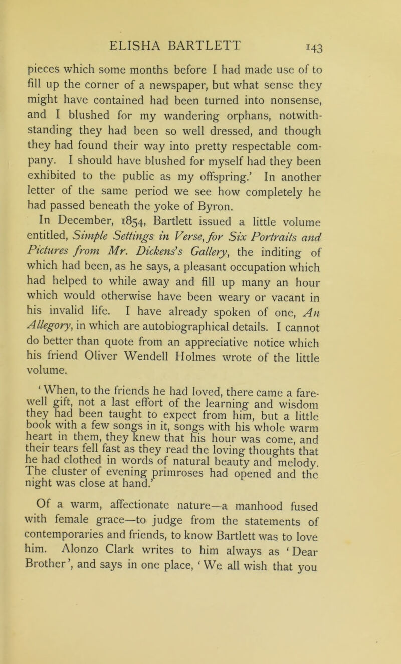pieces which some months before I had made use of to fill up the corner of a newspaper, but what sense they might have contained had been turned into nonsense, and I blushed for my wandering orphans, notwith- standing they had been so well dressed, and though they had found their way into pretty respectable com- pany. I should have blushed for myself had they been exhibited to the public as my offspring.’ In another letter of the same period we see how completely he had passed beneath the yoke of Byron. In December, 1854, Bartlett issued a little volume entitled, Simple Settings in Verse, for Six Portraits and Pictures from Mr. Dickens's Gallery, the inditing of which had been, as he says, a pleasant occupation which had helped to while away and fill up many an hour which would otherwise have been weary or vacant in his invalid life. I have already spoken of one, An Allegory, in which are autobiographical details. I cannot do better than quote from an appreciative notice which his friend Oliver Wendell Holmes wrote of the little volume. ‘ When, to the friends he had loved, there came a fare- well gift, not a last effort of the learning and wisdom they had been taught to expect from him, but a little book with a few songs in it, songs with his whole warm heart in them, they knew that his hour was come, and their tears fell fast as they read the loving thoughts that he had clothed in words of natural beauty and melody. The cluster of evening primroses had opened and the night was close at hand.’ Of a warm, affectionate nature—a manhood fused with female grace—to judge from the statements of contemporaries and friends, to know Bartlett was to love him. Alonzo Clark writes to him always as * Dear Brother ’, and says in one place, ‘ We all wish that you