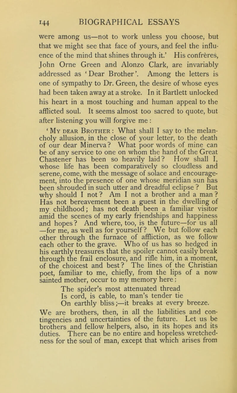 were among us—not to work unless you choose, but that we might see that face of yours, and feel the influ- ence of the mind that shines through it.’ His confreres, John Orne Green and Alonzo Clark, are invariably addressed as ‘Dear Brother’. Among the letters is one of sympathy to Dr. Green, the desire of whose eyes had been taken away at a stroke. In it Bartlett unlocked his heart in a most touching and human appeal to the afflicted soul. It seems almost too sacred to quote, but after listening you will forgive me : ‘ My dear Brother : What shall I say to the melan- choly allusion, in the close of your letter, to the death of our dear Minerva? What poor words of mine can be of any service to one on whom the hand of the Great Chastener has been so heavily laid? How shall I, whose life has been comparatively so cloudless and serene, come, with the message of solace and encourage- ment, into the presence of one whose meridian sun has been shrouded in such utter and dreadful eclipse ? But why should I not ? Am I not a brother and a man ? Has not bereavement been a guest in the dwelling of my childhood; has not death been a familiar visitor amid the scenes of my early friendships and happiness and hopes? And where, too, is the future—for us all —for me, as well as for yourself? We but follow each other through the furnace of affliction, as we follow each other to the grave. Who of us has so hedged in his earthly treasures that the spoiler cannot easily break through the frail enclosure, and rifle him, in a moment, of the choicest and best? The lines of the Christian poet, familiar to me, chiefly, from the lips of a now sainted mother, occur to my memory here: The spider’s most attenuated thread Is cord, is cable, to man’s tender tie On earthly bliss;—it breaks at every breeze. We are brothers, then, in all the liabilities and con- tingencies and uncertainties of the future. Let us be brothers and fellow helpers, also, in its hopes and its duties. There can be no entire and hopeless wretched- ness for the soul of man, except that which arises from