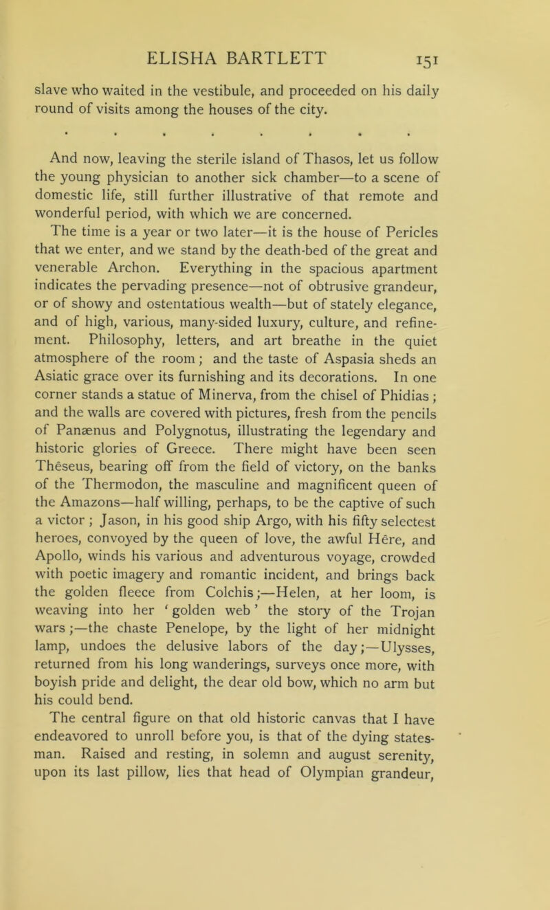 slave who waited in the vestibule, and proceeded on his daily round of visits among the houses of the city. And now, leaving the sterile island of Thasos, let us follow the young physician to another sick chamber—to a scene of domestic life, still further illustrative of that remote and wonderful period, with which we are concerned. The time is a year or two later—it is the house of Pericles that we enter, and we stand by the death-bed of the great and venerable Archon. Everything in the spacious apartment indicates the pervading presence—not of obtrusive grandeur, or of showy and ostentatious wealth—but of stately elegance, and of high, various, many-sided luxury, culture, and refine- ment. Philosophy, letters, and art breathe in the quiet atmosphere of the room; and the taste of Aspasia sheds an Asiatic grace over its furnishing and its decorations. In one corner stands a statue of Minerva, from the chisel of Phidias ; and the walls are covered with pictures, fresh from the pencils of Panaenus and Polygnotus, illustrating the legendary and historic glories of Greece. There might have been seen Theseus, bearing off from the field of victory, on the banks of the Thermodon, the masculine and magnificent queen of the Amazons—half willing, perhaps, to be the captive of such a victor ; Jason, in his good ship Argo, with his fifty selectest heroes, convoyed by the queen of love, the awful Here, and Apollo, winds his various and adventurous voyage, crowded with poetic imagery and romantic incident, and brings back the golden fleece from Colchis;—Helen, at her loom, is weaving into her ' golden web ’ the story of the Trojan warsthe chaste Penelope, by the light of her midnight lamp, undoes the delusive labors of the day;—Ulysses, returned from his long wanderings, surveys once more, with boyish pride and delight, the dear old bow, which no arm but his could bend. The central figure on that old historic canvas that I have endeavored to unroll before you, is that of the dying states- man. Raised and resting, in solemn and august serenity, upon its last pillow, lies that head of Olympian grandeur,