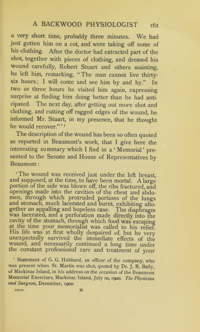 a very short time, probably three minutes. We had just gotten him on a cot, and were taking off some of his clothing. After the doctor had extracted part of the shot, together with pieces of clothing, and dressed his wound carefully, Robert Stuart and others assisting, he left him, remarking, “The man cannot live thirty- six hours; I will come and see him by and by.” In two or three hours he visited him again, expressing surprise at finding him doing better than he had anti- cipated. The next day, after getting out more shot and clothing, and cutting off ragged edges of the wound, he informed Mr. Stuart, in my presence, that he thought he would recover.” ’1 The description of the wound has been so often quoted as reported in Beaumont’s work, that I give here the interesting summary which I find in a ‘ Memorial’ pre- sented to the Senate and House of Representatives by Beaumont: ‘The wound was received just under the left breast, and supposed, at the time, to have been mortal. A large portion of the side was blown off, the ribs fractured, and openings made into the cavities of the chest and abdo- men, through which protruded portions of the lungs and stomach, much lacerated and burnt, exhibiting alto- gether an appalling and hopeless case. The diaphragm was lacerated, and a perforation made directly into the cavity of the stomach, through which food was escaping at the time your memorialist was called to his relief. His life was at first wholly despaired of, but he very unexpectedly survived the immediate effects of the wound, and necessarily continued a long time under the constant professional care and treatment of your 1 Statement of G. G. Hubbard, an officer of the company, who was present when St. Martin was shot, quoted by Dr. J. R. Baily, of Mackinac Island, in his address on the occasion of the Beaumont Memorial Exercises, Mackinac Island, July io, 1900. The Physician and Surgeon, December, 1900. OSLER M