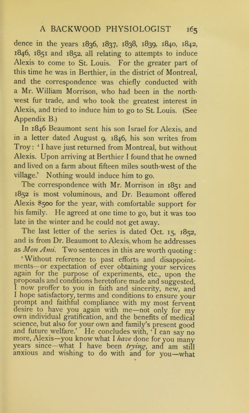 dence in the years 1836, 1837, 1838, 1839, 1840, 1842, 1846, 1851 and 1852, all relating to attempts to induce Alexis to come to St. Louis. For the greater part of this time he was in Berthier, in the district of Montreal, and the correspondence was chiefly conducted with a Mr. William Morrison, who had been in the north- west fur trade, and who took the greatest interest in Alexis, and tried to induce him to go to St. Louis. (See Appendix B.) In 1846 Beaumont sent his son Israel for Alexis, and in a letter dated August 9, 1846, his son writes from Troy: ‘ I have just returned from Montreal, but without Alexis. Upon arriving at Berthier I found that he owned and lived on a farm about fifteen miles south-west of the village.’ Nothing would induce him to go. The correspondence with Mr. Morrison in 1851 and 1852 is most voluminous, and Dr. Beaumont offered Alexis $500 for the year, with comfortable support for his family. He agreed at one time to go, but it was too late in the winter and he could not get away. The last letter of the series is dated Oct. 15, 1852, and is from Dr. Beaumont to Alexis, whom he addresses as Mon Ami. Two sentences in this are worth quoting: ‘Without reference to past efforts and disappoint- ments—or expectation of ever obtaining your services again for the purpose of experiments, etc., upon the proposals and conditions heretofore made and suggested, I now proffer to you in faith and sincerity, new, and I hope satisfactory, terms and conditions to ensure your prompt and faithful compliance with my most fervent desire to have you again with me—not only for my own individual gratification, and the benefits of medical science, but also for your own and family’s present good and future welfare.’ He concludes with, ‘I can say no more, Alexis—you know what I have done for you many years since—what I have been trying, and am still anxious and wishing to do with and for you—what