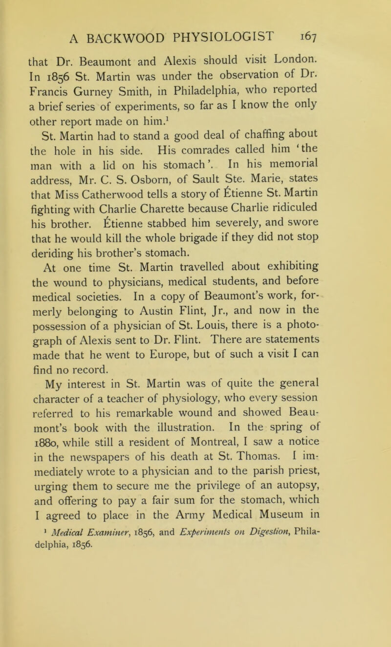 that Dr. Beaumont and Alexis should visit London. In 1856 St. Martin was under the observation of Dr. Francis Gurney Smith, in Philadelphia, who reported a brief series of experiments, so far as I know the only other report made on him.1 St. Martin had to stand a good deal of chaffing about the hole in his side. His comrades called him ‘the man with a lid on his stomach ’. In his memorial address, Mr. C. S. Osborn, of Sault Ste. Marie, states that Miss Catherwood tells a story of Etienne St. Martin fighting with Charlie Charette because Charlie ridiculed his brother. Etienne stabbed him severely, and swore that he would kill the whole brigade if they did not stop deriding his brother’s stomach. At one time St. Martin travelled about exhibiting the wound to physicians, medical students, and before medical societies. In a copy of Beaumont’s work, for- merly belonging to Austin Flint, Jr., and now in the possession of a physician of St. Louis, there is a photo- graph of Alexis sent to Dr. Flint. There are statements made that he went to Europe, but of such a visit I can find no record. My interest in St. Martin was of quite the general character of a teacher of physiology, who every session referred to his remarkable wound and showed Beau- mont’s book with the illustration. In the spring of 1880, while still a resident of Montreal, I saw a notice in the newspapers of his death at St. Thomas. I im- mediately wrote to a physician and to the parish priest, urging them to secure me the privilege of an autopsy, and offering to pay a fair sum for the stomach, which I agreed to place in the Army Medical Museum in 1 Medical Examiner, 1856, and Experiments on Digestion, Phila- delphia, 1856.