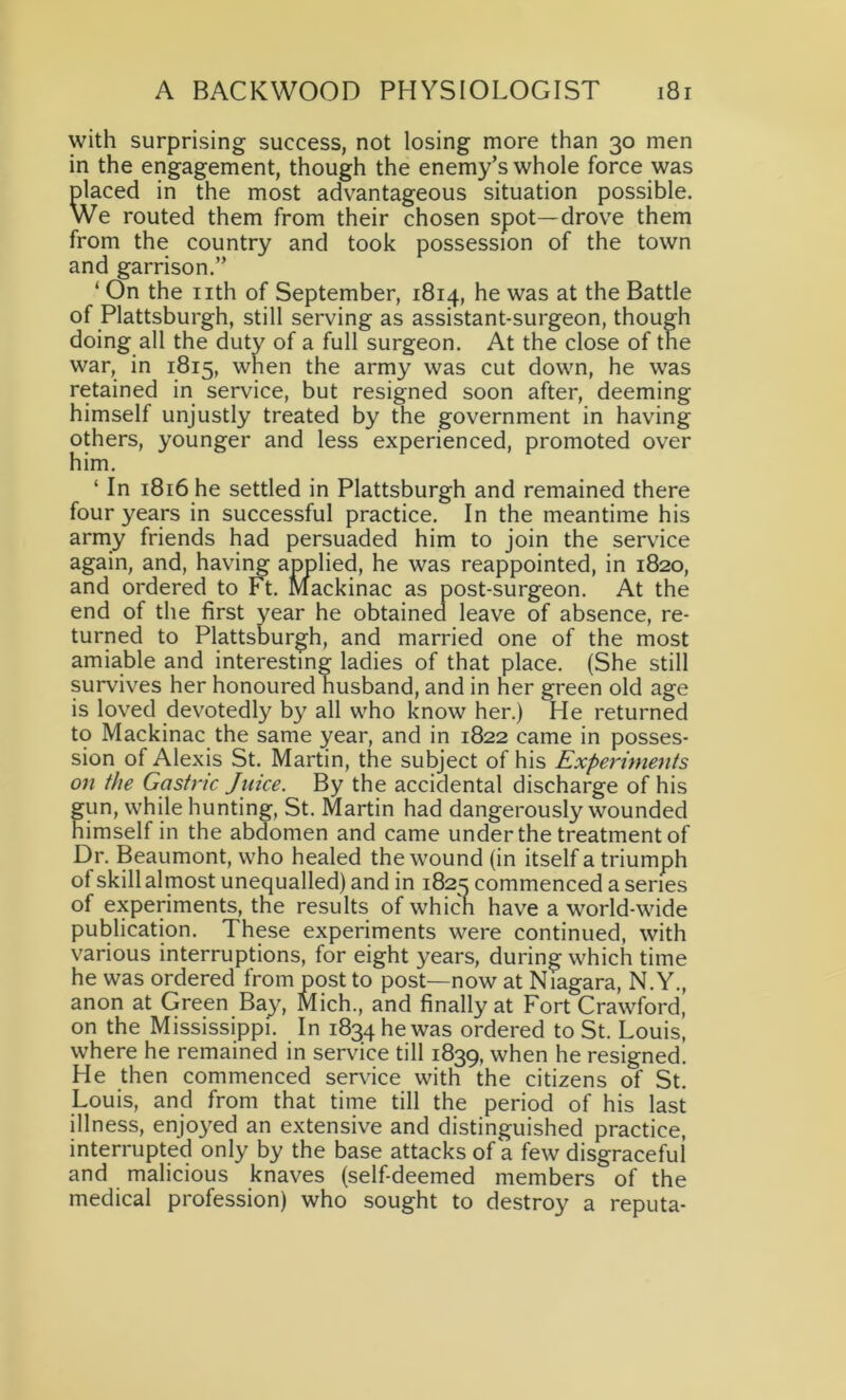 with surprising success, not losing more than 30 men in the engagement, though the enemy’s whole force was placed in the most advantageous situation possible. We routed them from their chosen spot—drove them from the country and took possession of the town and garrison.” ‘ On the nth of September, 1814, he was at the Battle of Plattsburgh, still serving as assistant-surgeon, though doing all the duty of a full surgeon. At the close of the war, in 1815, when the army was cut down, he was retained in service, but resigned soon after, deeming himself unjustly treated by the government in having others, younger and less experienced, promoted over him. ‘ In 1816 he settled in Plattsburgh and remained there four years in successful practice. In the meantime his army friends had persuaded him to join the service again, and, having applied, he was reappointed, in 1820, and ordered to Ft. Mackinac as post-surgeon. At the end of the first year he obtained leave of absence, re- turned to Plattsburgh, and married one of the most amiable and interesting ladies of that place. (She still survives her honoured husband, and in her green old age is loved devotedly by all who know her.) He returned to Mackinac the same year, and in 1822 came in posses- sion of Alexis St. Martin, the subject of his Experiments on the Gastric Juice. By the accidental discharge of his fun, while hunting, St. Martin had dangerously wounded imself in the abdomen and came under the treatment of Dr. Beaumont, who healed the wound (in itself a triumph of skill almost unequalled) and in 1825 commenced a series of experiments, the results of whicn have a world-wide publication. These experiments were continued, with various interruptions, for eight years, during which time he was ordered from post to post—now at Niagara, N.Y., anon at Green Bay, Mich., and finally at Fort Crawford, on the Mississippi. In 1834 he was ordered to St. Louis, where he remained in service till 1839, when he resigned. He then commenced service with the citizens of St. Louis, and from that time till the period of his last illness, enjoyed an extensive and distinguished practice, interrupted only by the base attacks of a few disgraceful’ and malicious knaves (self-deemed members of the medical profession) who sought to destroy a reputa-