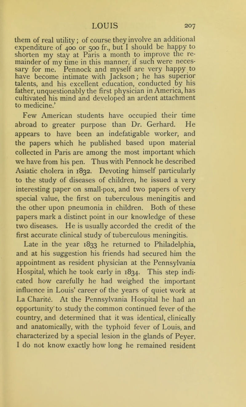 them of real utility; of course they involve an additional expenditure of 400 or 500 fr., but I should be happy to shorten my stay at Paris a month to improve the re- mainder 01 my time in this manner, if such were neces- sary for me. Pennock and myself are very happy to have become intimate with Jackson; he has superior talents, and his excellent education, conducted by his father, unquestionably the first physician in America, has cultivated his mind and developed an ardent attachment to medicine.’ Few American students have occupied their time abroad to greater purpose than Dr. Gerhard. He appears to have been an indefatigable worker, and the papers which he published based upon material collected in Paris are among the most important which we have from his pen. Thus with Pennock he described Asiatic cholera in 1832. Devoting himself particularly to the study of diseases of children, he issued a very interesting paper on small-pox, and two papers of very special value, the first on tuberculous meningitis and the other upon pneumonia in children. Both of these papers mark a distinct point in our knowledge of these two diseases. He is usually accorded the credit of the first accurate clinical study of tuberculous meningitis. Late in the year 1833 he returned to Philadelphia, and at his suggestion his friends had secured him the appointment as resident physician at the Pennsylvania Hospital, which he took early in 1834. This step indi- cated how carefully he had weighed the important influence in Louis’ career of the years of quiet work at La Charite. At the Pennsylvania Hospital he had an opportunity to study the common continued fever of the country, and determined that it was identical, clinically and anatomically, with the typhoid fever of Louis, and characterized by a special lesion in the glands of Peyer. I do not know exactly how long he remained resident