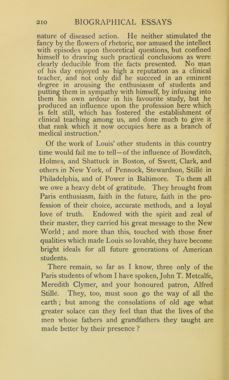 nature of diseased action. He neither stimulated the fancy by the flowers of rhetoric, nor amused the intellect with episodes upon theoretical questions, but confined himself to drawing such practical conclusions as were clearly deducible from the facts presented. No man of his day enjoyed so high a reputation as a clinical teacher, and not only did he succeed in an eminent degree in arousing the enthusiasm of students and putting them in sympathy with himself, by infusing into them his own ardour in his favourite study, but he produced an influence upon the profession here which is felt still, which has fostered the establishment of clinical teaching among us, and done much to give it that rank which it now occupies here as a branch of medical instruction.’ Of the work of Louis’ other students in this country time would fail me to tell —of the influence of Bowditch, Holmes, and Shattuck in Boston, of Swett, Clark, and others in New York, of Pennock, Stewardson, Stille in Philadelphia, and of Power in Baltimore. To them all we owe a heavy debt of gratitude. They brought from Paris enthusiasm, faith in the future, faith in the pro- fession of their choice, accurate methods, and a loyal love of truth. Endowed with the spirit and zeal of their master, they carried his great message to the New World; and more than this, touched with those finer qualities which made Louis so lovable, they have become bright ideals for all future generations of American students. There remain, so far as I know, three only of the Paris students of whom I have spoken, John T. Metcalfe, Meredith Clymer, and your honoured patron, Alfred Stille. They, too, must soon go the way of all the earth; but among the consolations of old age what greater solace can they feel than that the lives of the men whose fathers and grandfathers they taught are made better by their presence ?