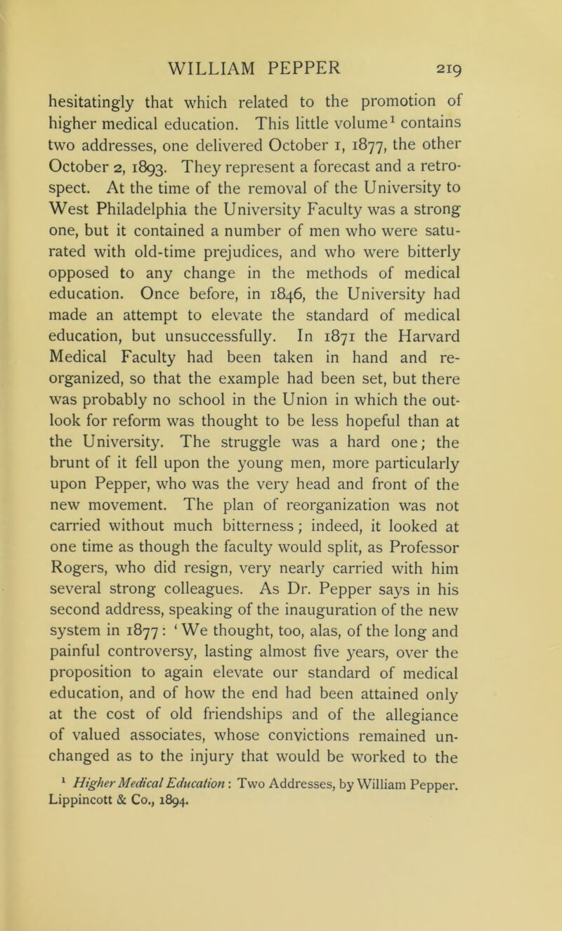 hesitatingly that which related to the promotion of higher medical education. This little volume1 contains two addresses, one delivered October 1, 1877, the other October 2, 1893. They represent a forecast and a retro- spect. At the time of the removal of the University to West Philadelphia the University Faculty was a strong one, but it contained a number of men who were satu- rated with old-time prejudices, and who were bitterly opposed to any change in the methods of medical education. Once before, in 1846, the University had made an attempt to elevate the standard of medical education, but unsuccessfully. In 1871 the Harvard Medical Faculty had been taken in hand and re- organized, so that the example had been set, but there was probably no school in the Union in which the out- look for reform was thought to be less hopeful than at the University. The struggle was a hard one; the brunt of it fell upon the young men, more particularly upon Pepper, who was the very head and front of the new movement. The plan of reorganization was not carried without much bitterness; indeed, it looked at one time as though the faculty would split, as Professor Rogers, who did resign, very nearly carried with him several strong colleagues. As Dr. Pepper says in his second address, speaking of the inauguration of the new system in 1877 : ‘ We thought, too, alas, of the long and painful controversy, lasting almost five years, over the proposition to again elevate our standard of medical education, and of how the end had been attained only at the cost of old friendships and of the allegiance of valued associates, whose convictions remained un- changed as to the injury that would be worked to the 1 Higher Medical Education : Two Addresses, by William Pepper. Lippincott & Co., 1894.