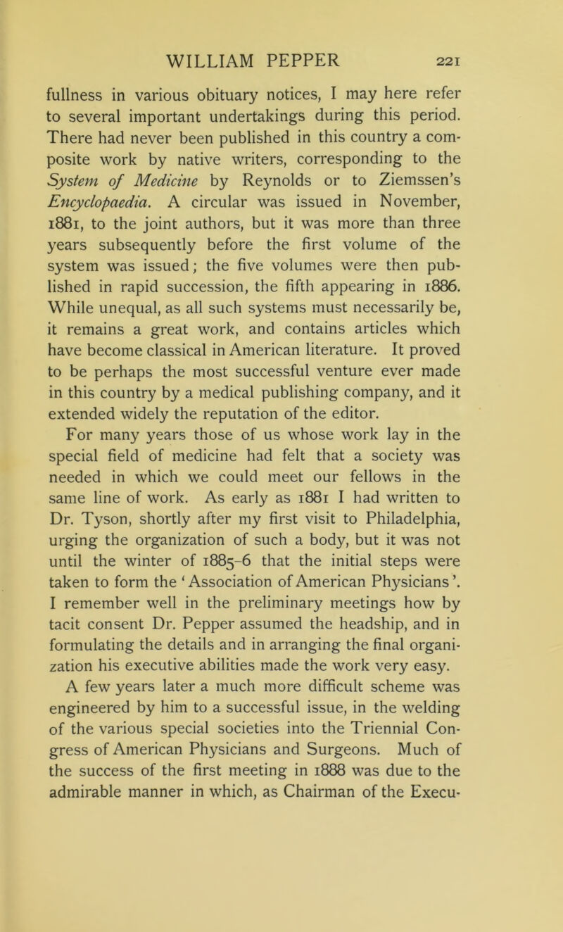 fullness in various obituary notices, I may here refer to several important undertakings during this period. There had never been published in this country a com- posite work by native writers, corresponding to the System of Medicine by Reynolds or to Ziemssen’s Encyclopaedia. A circular was issued in November, 1881, to the joint authors, but it was more than three years subsequently before the first volume of the system was issued; the five volumes were then pub- lished in rapid succession, the fifth appearing in 1886. While unequal, as all such systems must necessarily be, it remains a great work, and contains articles which have become classical in American literature. It proved to be perhaps the most successful venture ever made in this country by a medical publishing company, and it extended widely the reputation of the editor. For many years those of us whose work lay in the special field of medicine had felt that a society was needed in which we could meet our fellows in the same line of work. As early as 1881 I had written to Dr. Tyson, shortly after my first visit to Philadelphia, urging the organization of such a body, but it was not until the winter of 1885-6 that the initial steps were taken to form the ‘ Association of American Physicians I remember well in the preliminary meetings how by tacit consent Dr. Pepper assumed the headship, and in formulating the details and in arranging the final organi- zation his executive abilities made the work very easy. A few years later a much more difficult scheme was engineered by him to a successful issue, in the welding of the various special societies into the Triennial Con- gress of American Physicians and Surgeons. Much of the success of the first meeting in 1888 was due to the admirable manner in which, as Chairman of the Execu-