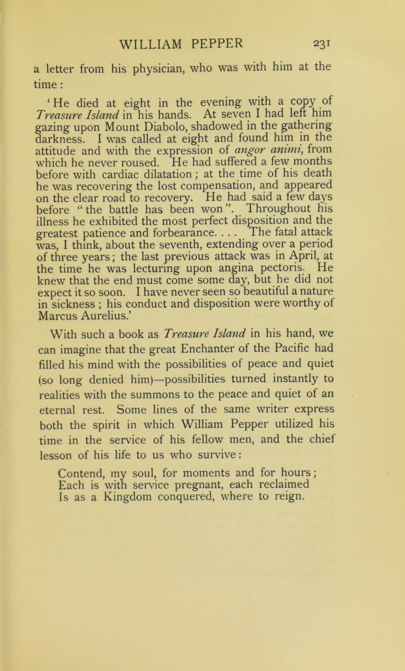 a letter from his physician, who was with him at the time : ‘ He died at eight in the evening with a copy of Treasure Island in his hands. At seven I had left him gazing upon Mount Diabolo, shadowed in the gathering darkness. I was called at eight and found him in the attitude and with the expression of angor animi, from which he never roused. He had suffered a few months before with cardiac dilatation; at the time of his death he was recovering the lost compensation, and appeared on the clear road to recovery. He had said a few days before “ the battle has been won Throughout his illness he exhibited the most perfect disposition and the greatest patience and forbearance. . . . The fatal attack was, I think, about the seventh, extending over a period of three years; the last previous attack was in April, at the time he was lecturing upon angina pectoris. He knew that the end must come some day, but he did not expect it so soon. I have never seen so beautiful a nature in sickness ; his conduct and disposition were worthy of Marcus Aurelius.’ With such a book as Treasure Island in his hand, we can imagine that the great Enchanter of the Pacific had filled his mind with the possibilities of peace and quiet (so long denied him)—possibilities turned instantly to realities with the summons to the peace and quiet of an eternal rest. Some lines of the same writer express both the spirit in which William Pepper utilized his time in the service of his fellow men, and the chief lesson of his life to us who survive: Contend, my soul, for moments and for hours; Each is with service pregnant, each reclaimed Is as a Kingdom conquered, where to reign.