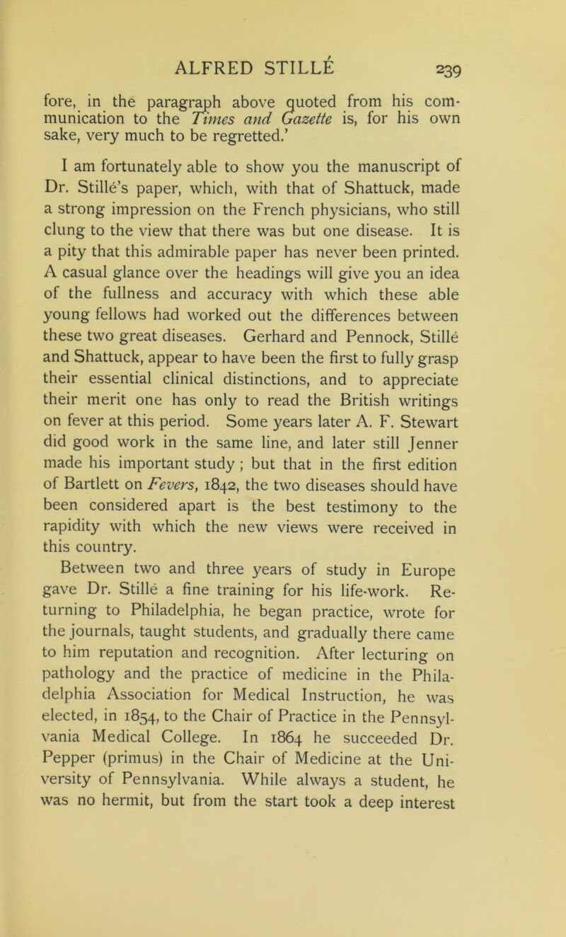 fore, in the paragraph above quoted from his com- munication to the Times and Gazette is, for his own sake, very much to be regretted.’ I am fortunately able to show you the manuscript of Dr. Stille’s paper, which, with that of Shattuck, made a strong impression on the French physicians, who still clung to the view that there was but one disease. It is a pity that this admirable paper has never been printed. A casual glance over the headings will give you an idea of the fullness and accuracy with which these able young fellows had worked out the differences between these two great diseases. Gerhard and Pennock, Stille and Shattuck, appear to have been the first to fully grasp their essential clinical distinctions, and to appreciate their merit one has only to read the British writings on fever at this period. Some years later A. F. Stewart did good work in the same line, and later still Jenner made his important study; but that in the first edition of Bartlett on Fevers, 1842, the two diseases should have been considered apart is the best testimony to the rapidity with which the new views were received in this country. Between two and three years of study in Europe gave Dr. Stille a fine training for his life-work. Re- turning to Philadelphia, he began practice, wrote for the journals, taught students, and gradually there came to him reputation and recognition. After lecturing on pathology and the practice of medicine in the Phila- delphia Association for Medical Instruction, he was elected, in 1854, to the Chair of Practice in the Pennsyl- vania Medical College. In 1864 he succeeded Dr. Pepper (primus) in the Chair of Medicine at the Uni- versity of Pennsylvania. While always a student, he was no hermit, but from the start took a deep interest