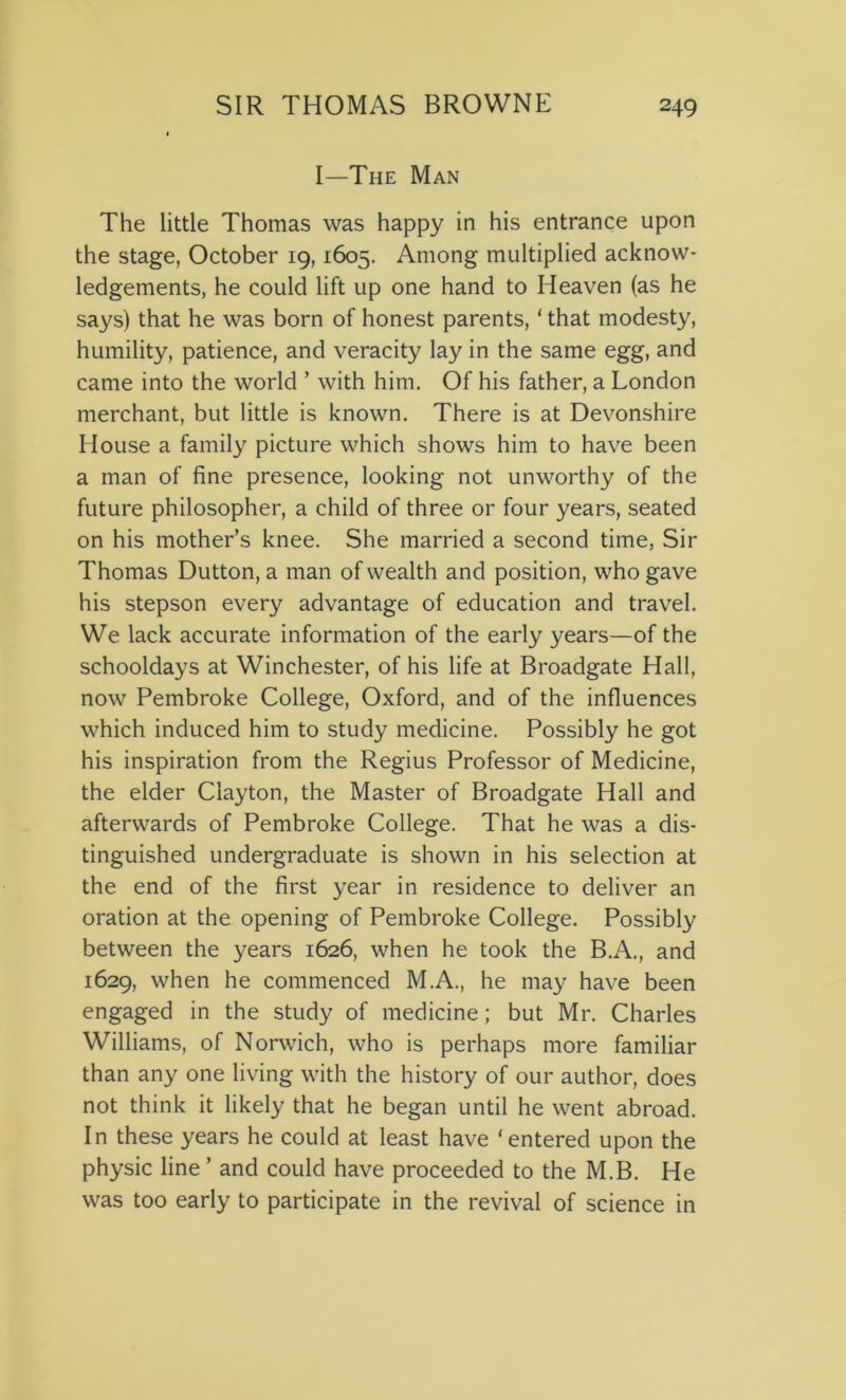 I—The Man The little Thomas was happy in his entrance upon the stage, October 19,1605. Among multiplied acknow- ledgements, he could lift up one hand to Heaven (as he says) that he was born of honest parents, ‘ that modesty, humility, patience, and veracity lay in the same egg, and came into the world ’ with him. Of his father, a London merchant, but little is known. There is at Devonshire House a family picture which shows him to have been a man of fine presence, looking not unworthy of the future philosopher, a child of three or four years, seated on his mother’s knee. She married a second time, Sir Thomas Dutton, a man of wealth and position, who gave his stepson every advantage of education and travel. We lack accurate information of the early years—of the schooldays at Winchester, of his life at Broadgate Hall, now Pembroke College, Oxford, and of the influences which induced him to study medicine. Possibly he got his inspiration from the Regius Professor of Medicine, the elder Clayton, the Master of Broadgate Hall and afterwards of Pembroke College. That he was a dis- tinguished undergraduate is shown in his selection at the end of the first year in residence to deliver an oration at the opening of Pembroke College. Possibly between the years 1626, when he took the B.A., and 1629, when he commenced M.A., he may have been engaged in the study of medicine; but Mr. Charles Williams, of Norwich, who is perhaps more familiar than any one living with the history of our author, does not think it likely that he began until he went abroad. In these years he could at least have ‘entered upon the physic line ’ and could have proceeded to the M.B. He was too early to participate in the revival of science in