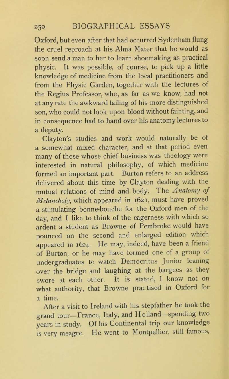 25° Oxford, but even after that had occurred Sydenham flung the cruel reproach at his Alma Mater that he would as soon send a man to her to learn shoemaking as practical physic. It was possible, of course, to pick up a little knowledge of medicine from the local practitioners and from the Physic Garden, together with the lectures of the Regius Professor, who, as far as we know, had not at any rate the awkward failing of his more distinguished son, who could not look upon blood without fainting, and in consequence had to hand over his anatomy lectures to a deputy. Clayton’s studies and work would naturally be of a somewhat mixed character, and at that period even many of those whose chief business was theology were interested in natural philosophy, of which medicine formed an important part. Burton refers to an address delivered about this time by Clayton dealing with the mutual relations of mind and body. The Anatomy of Melancholy, which appeared in 1621, must have proved a stimulating bonne-bouche for the Oxford men of the day, and I like to think of the eagerness with which so ardent a student as Browne of Pembroke would have pounced on the second and enlarged edition which appeared in 1624. He may, indeed, have been a friend of Burton, or he may have formed one of a group of undergraduates to watch Democritus Junior leaning over the bridge and laughing at the bargees as they swore at each other. It is stated, 1 know not on what authority, that Browne practised in Oxford for a time. After a visit to Ireland with his stepfather he took the grand tour—France, Italy, and Holland—spending two years in study. Of his Continental trip our knowledge is very meagre. He went to Montpellier, still famous,