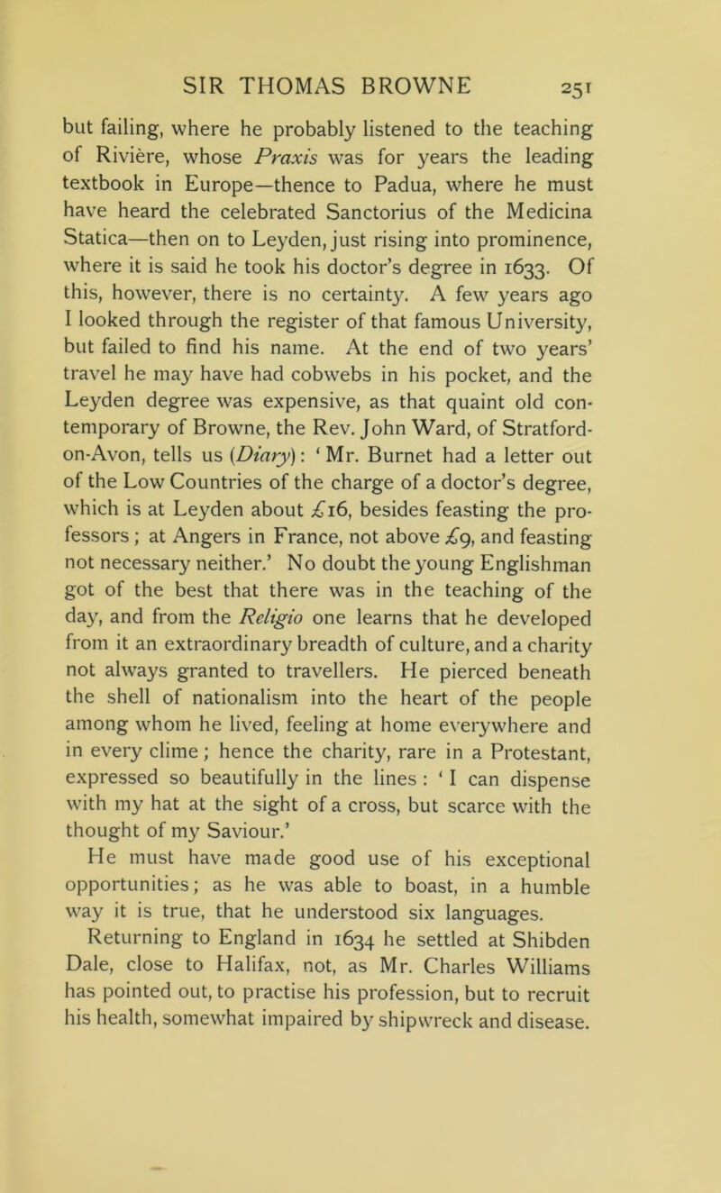 but failing, where he probably listened to the teaching of Riviere, whose Praxis was for years the leading textbook in Europe—thence to Padua, where he must have heard the celebrated Sanctorius of the Medicina Statica—then on to Leyden, just rising into prominence, where it is said he took his doctor’s degree in 1633. Of this, however, there is no certainty. A few years ago I looked through the register of that famous University, but failed to find his name. At the end of tw7o years’ travel he may have had cobwebs in his pocket, and the Leyden degree was expensive, as that quaint old con- temporary of Browne, the Rev. John Ward, of Stratford- on-Avon, tells us {Diary): 1 Mr. Burnet had a letter out of the Low Countries of the charge of a doctor’s degree, which is at Leyden about £16, besides feasting the pro- fessors ; at Angers in France, not above £9, and feasting not necessary neither.’ No doubt the young Englishman got of the best that there was in the teaching of the day, and from the Religio one learns that he developed from it an extraordinary breadth of culture, and a charity not always granted to travellers. He pierced beneath the shell of nationalism into the heart of the people among whom he lived, feeling at home everywhere and in every clime; hence the charity, rare in a Protestant, expressed so beautifully in the lines : ‘ I can dispense with my hat at the sight of a cross, but scarce with the thought of my Saviour.’ He must have made good use of his exceptional opportunities; as he was able to boast, in a humble way it is true, that he understood six languages. Returning to England in 1634 he settled at Shibden Dale, close to Halifax, not, as Mr. Charles Williams has pointed out, to practise his profession, but to recruit his health, somewhat impaired by shipwreck and disease.