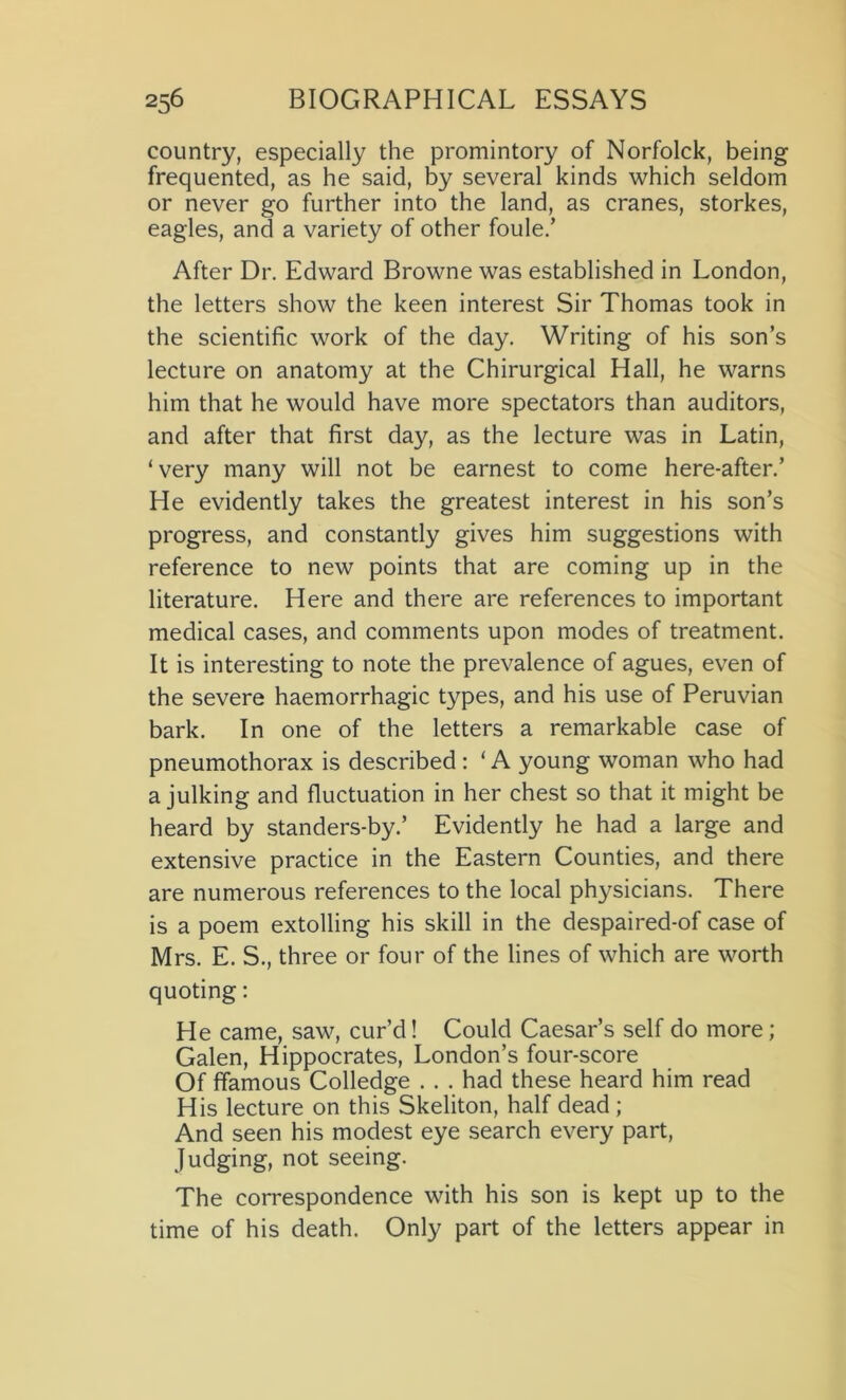 country, especially the promintory of Norfolck, being frequented, as he said, by several kinds which seldom or never go further into the land, as cranes, storkes, eagles, and a variety of other foule/ After Dr. Edward Browne was established in London, the letters show the keen interest Sir Thomas took in the scientific work of the day. Writing of his son’s lecture on anatomy at the Chirurgical Hall, he warns him that he would have more spectators than auditors, and after that first day, as the lecture was in Latin, ‘very many will not be earnest to come here-after.’ He evidently takes the greatest interest in his son’s progress, and constantly gives him suggestions with reference to new points that are coming up in the literature. Here and there are references to important medical cases, and comments upon modes of treatment. It is interesting to note the prevalence of agues, even of the severe haemorrhagic types, and his use of Peruvian bark. In one of the letters a remarkable case of pneumothorax is described : ‘ A young woman who had a julking and fluctuation in her chest so that it might be heard by standers-by.’ Evidently he had a large and extensive practice in the Eastern Counties, and there are numerous references to the local physicians. There is a poem extolling his skill in the despaired-of case of Mrs. E. S., three or four of the lines of which are worth quoting: He came, saw, cur’d! Could Caesar’s self do more; Galen, Hippocrates, London’s four-score Of {famous Colledge . . . had these heard him read His lecture on this Skeliton, half dead ; And seen his modest eye search every part, Judging, not seeing. The correspondence with his son is kept up to the time of his death. Only part of the letters appear in