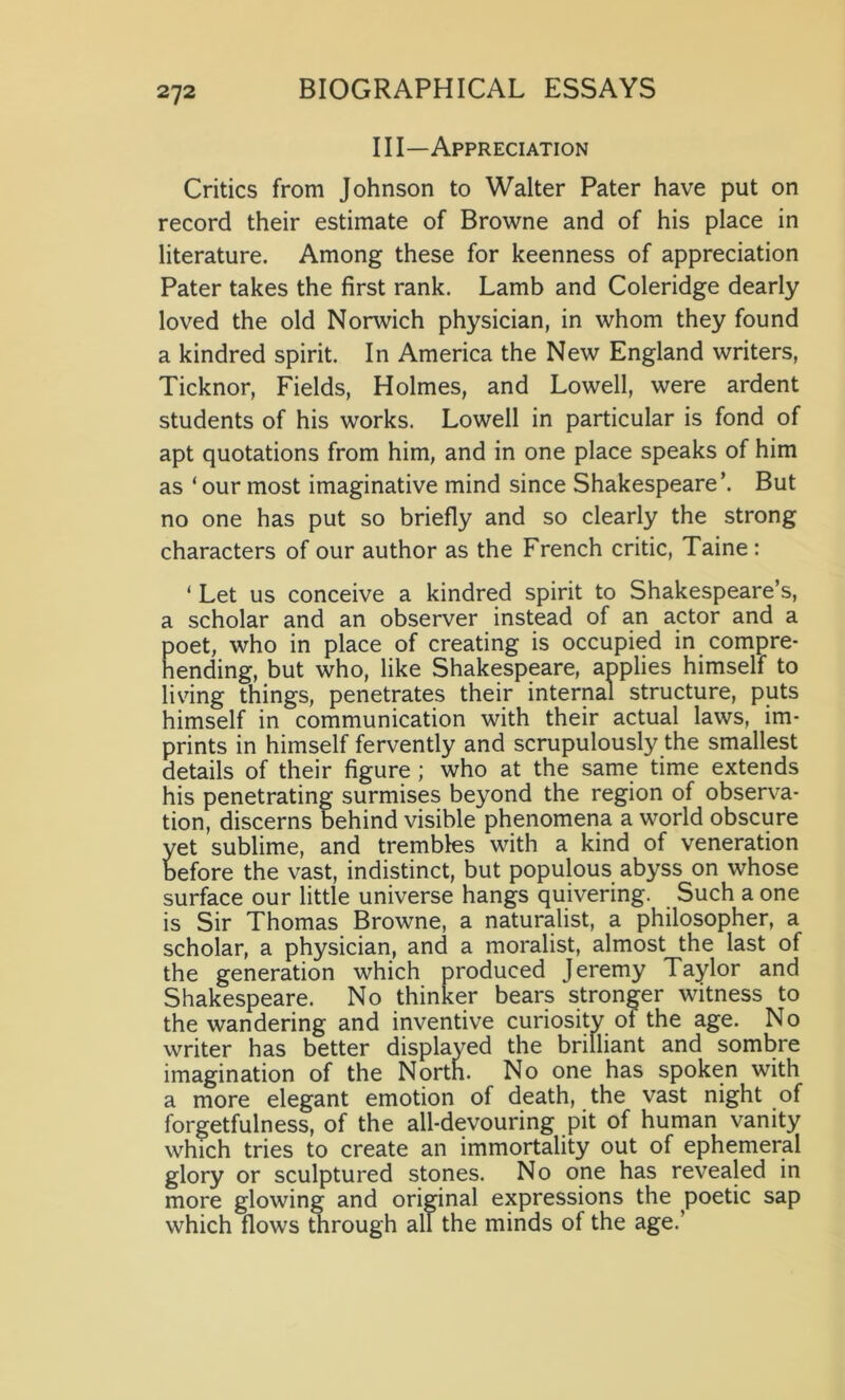 III—Appreciation Critics from Johnson to Walter Pater have put on record their estimate of Browne and of his place in literature. Among these for keenness of appreciation Pater takes the first rank. Lamb and Coleridge dearly loved the old Norwich physician, in whom they found a kindred spirit. In America the New England writers, Ticknor, Fields, Holmes, and Lowell, were ardent students of his works. Lowell in particular is fond of apt quotations from him, and in one place speaks of him as ‘ our most imaginative mind since Shakespeare’. But no one has put so briefly and so clearly the strong characters of our author as the French critic, Taine: ‘ Let us conceive a kindred spirit to Shakespeare’s, a scholar and an observer instead of an actor and a poet, who in place of creating is occupied in compre- hending, but who, like Shakespeare, applies himself to living things, penetrates their internal structure, puts himself in communication with their actual laws, im- prints in himself fervently and scrupulously the smallest details of their figure ; who at the same time extends his penetrating surmises beyond the region of observa- tion, discerns behind visible phenomena a world obscure yet sublime, and trembles with a kind of veneration before the vast, indistinct, but populous abyss on whose surface our little universe hangs quivering. Such a one is Sir Thomas Browne, a naturalist, a philosopher, a scholar, a physician, and a moralist, almost the last of the generation which produced Jeremy Taylor and Shakespeare. No thinker bears stronger witness to the wandering and inventive curiosity of the age. No writer has better displayed the brilliant and sombre imagination of the North. No one has spoken with a more elegant emotion of death, the vast night of forgetfulness, of the all-devouring pit of human vanity which tries to create an immortality out of ephemeral glory or sculptured stones. No one has revealed in more glowing and original expressions the poetic sap which flows through all the minds of the age.’