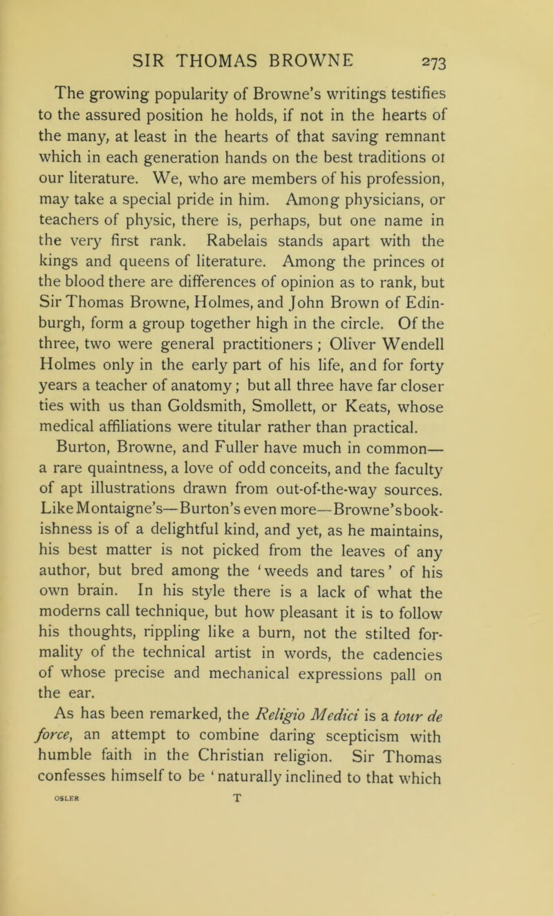 The growing popularity of Browne’s writings testifies to the assured position he holds, if not in the hearts of the many, at least in the hearts of that saving remnant which in each generation hands on the best traditions ot our literature. We, who are members of his profession, may take a special pride in him. Among physicians, or teachers of physic, there is, perhaps, but one name in the very first rank. Rabelais stands apart with the kings and queens of literature. Among the princes ot the blood there are differences of opinion as to rank, but Sir Thomas Browne, Holmes, and John Brown of Edin- burgh, form a group together high in the circle. Of the three, two were general practitioners ; Oliver Wendell Holmes only in the early part of his life, and for forty years a teacher of anatomy; but all three have far closer ties with us than Goldsmith, Smollett, or Keats, whose medical affiliations were titular rather than practical. Burton, Browne, and Fuller have much in common— a rare quaintness, a love of odd conceits, and the faculty of apt illustrations drawn from out-of-the-way sources. Like Montaigne’s—Burton’s even more—Browne’sbook- ishness is of a delightful kind, and yet, as he maintains, his best matter is not picked from the leaves of any author, but bred among the 1 weeds and tares ’ of his own brain. In his style there is a lack of what the moderns call technique, but how pleasant it is to follow his thoughts, rippling like a burn, not the stilted for- mality of the technical artist in words, the cadencies of whose precise and mechanical expressions pall on the ear. As has been remarked, the Religio Medici is a tour de force, an attempt to combine daring scepticism with humble faith in the Christian religion. Sir Thomas confesses himself to be ‘ naturally inclined to that which T OSLER