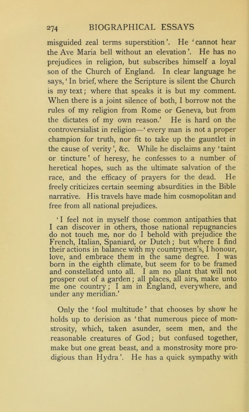 misguided zeal terms superstition’. He ‘cannot hear the Ave Maria bell without an elevation \ He has no prejudices in religion, but subscribes himself a loyal son of the Church of England. In clear language he says, ‘ In brief, where the Scripture is silent the Church is my text; where that speaks it is but my comment. When there is a joint silence of both, I borrow not the rules of my religion from Rome or Geneva, but from the dictates of my own reason.’ He is hard on the controversialist in religion—‘ every man is not a proper champion for truth, nor fit to take up the gauntlet in the cause of verity’, &c. While he disclaims any ‘taint or tincture’ of heresy, he confesses to a number of heretical hopes, such as the ultimate salvation of the race, and the efficacy of prayers for the dead. He freely criticizes certain seeming absurdities in the Bible narrative. His travels have made him cosmopolitan and free from all national prejudices. ‘ I feel not in myself those common antipathies that I can discover in others, those national repugnancies do not touch me, nor do I behold with prejudice the French, Italian, Spaniard, or Dutch; but where I find their actions in balance with my countrymen’s, I honour, love, and embrace them in the same degree. I was born in the eighth climate, but seem for to be framed and constellated unto all. I am no plant that will not prosper out of a garden; all places, all airs, make unto me one country; I am in England, everywhere, and under any meridian.’ Only the ‘ fool multitude ’ that chooses by show he holds up to derision as ‘ that numerous piece of mon- strosity, which, taken asunder, seem men, and the reasonable creatures of God; but confused together, make but one great beast, and a monstrosity more pro- digious than Hydra’. He has a quick sympathy with